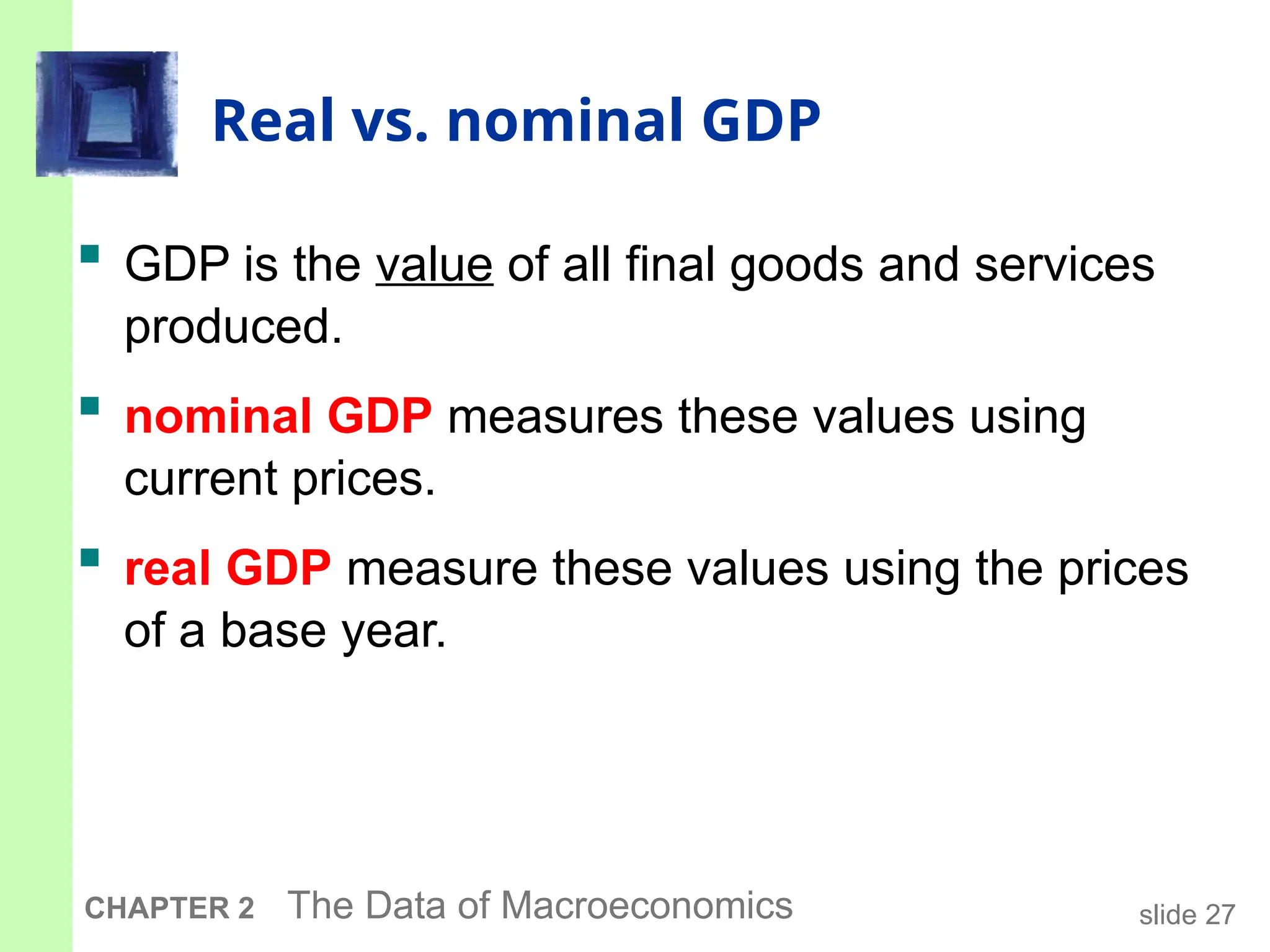 slide 27
CHAPTER 2 The Data of Macroeconomics
Real vs. nominal GDP
 GDP is the value of all final goods and services
produced.
 nominal GDP measures these values using
current prices.
 real GDP measure these values using the prices
of a base year.
 