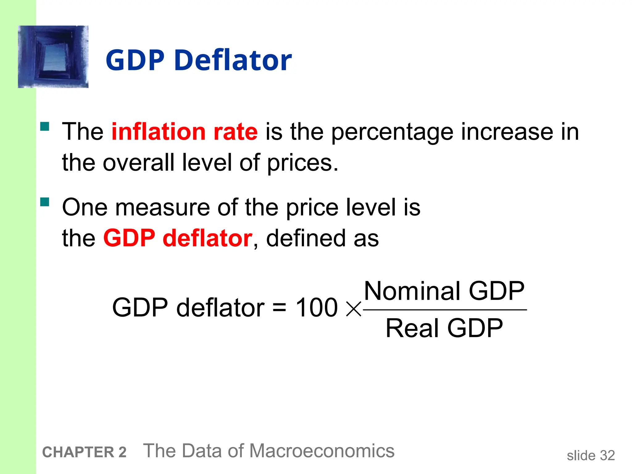 slide 32
CHAPTER 2 The Data of Macroeconomics
GDP Deflator
 The inflation rate is the percentage increase in
the overall level of prices.
 One measure of the price level is
the GDP deflator, defined as

Nominal GDP
GDP deflator = 100
Real GDP
 