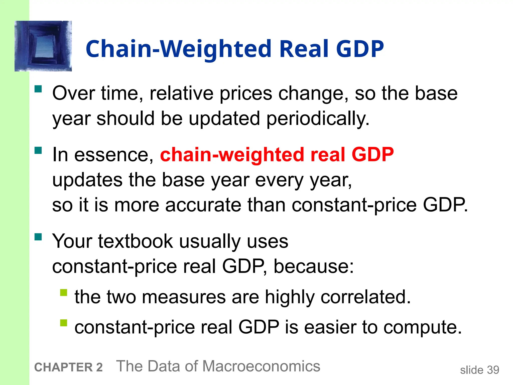 slide 39
CHAPTER 2 The Data of Macroeconomics
Chain-Weighted Real GDP
 Over time, relative prices change, so the base
year should be updated periodically.
 In essence, chain-weighted real GDP
updates the base year every year,
so it is more accurate than constant-price GDP.
 Your textbook usually uses
constant-price real GDP, because:
 the two measures are highly correlated.
 constant-price real GDP is easier to compute.
 
