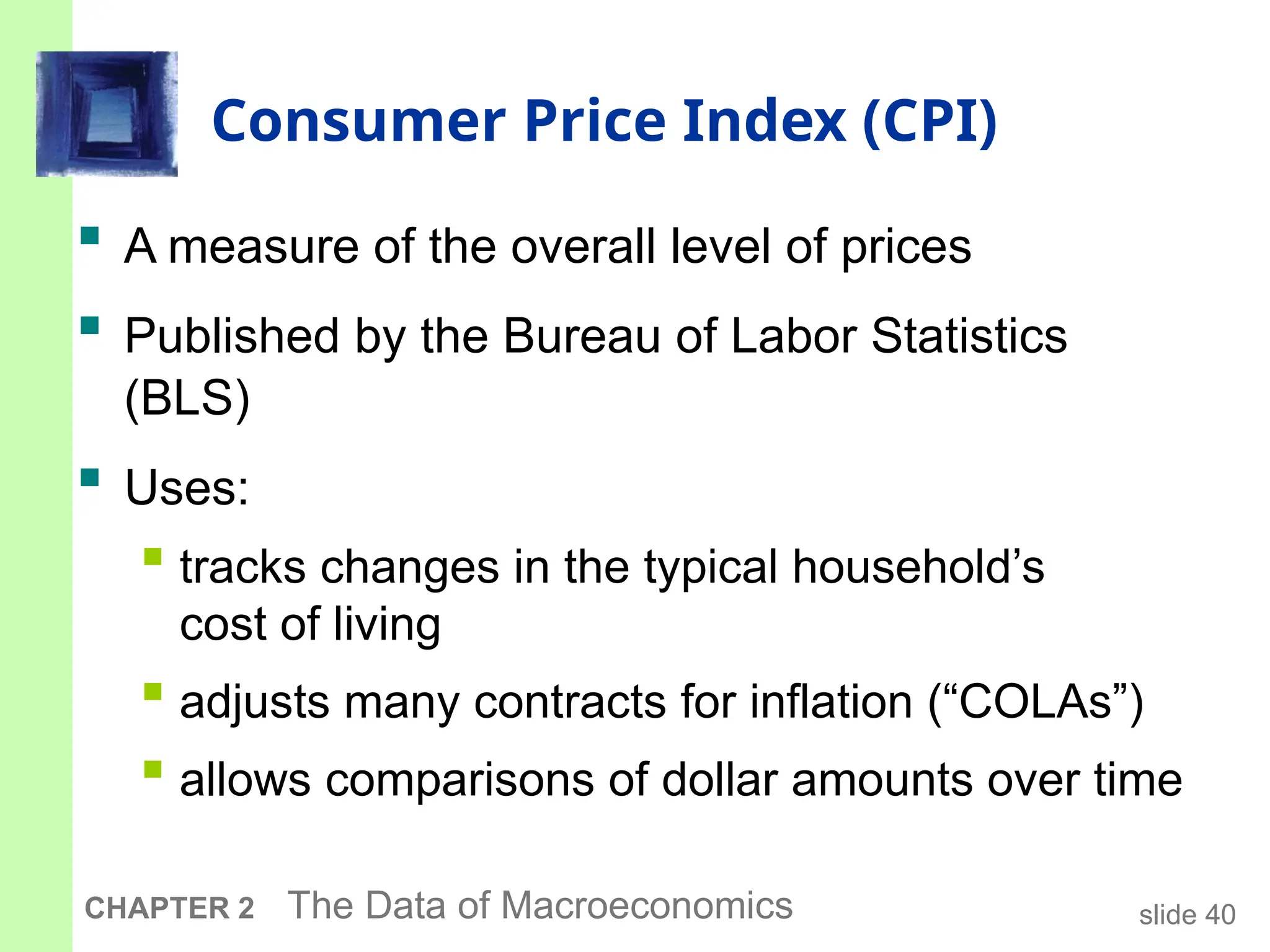 slide 40
CHAPTER 2 The Data of Macroeconomics
Consumer Price Index (CPI)
 A measure of the overall level of prices
 Published by the Bureau of Labor Statistics
(BLS)
 Uses:
 tracks changes in the typical household’s
cost of living
 adjusts many contracts for inflation (“COLAs”)
 allows comparisons of dollar amounts over time
 