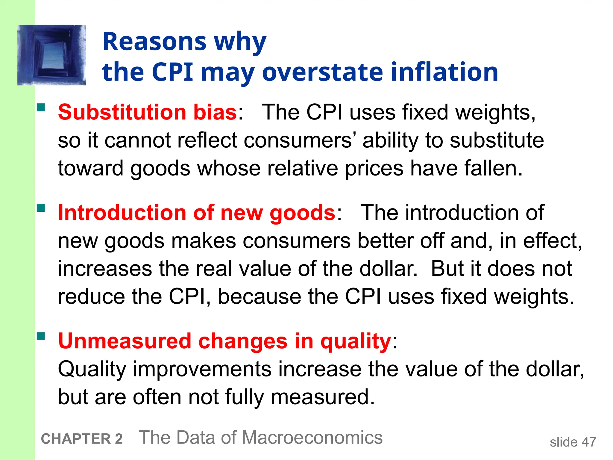 slide 47
CHAPTER 2 The Data of Macroeconomics
Reasons why
the CPI may overstate inflation
 Substitution bias: The CPI uses fixed weights,
so it cannot reflect consumers’ ability to substitute
toward goods whose relative prices have fallen.
 Introduction of new goods: The introduction of
new goods makes consumers better off and, in effect,
increases the real value of the dollar. But it does not
reduce the CPI, because the CPI uses fixed weights.
 Unmeasured changes in quality:
Quality improvements increase the value of the dollar,
but are often not fully measured.
 