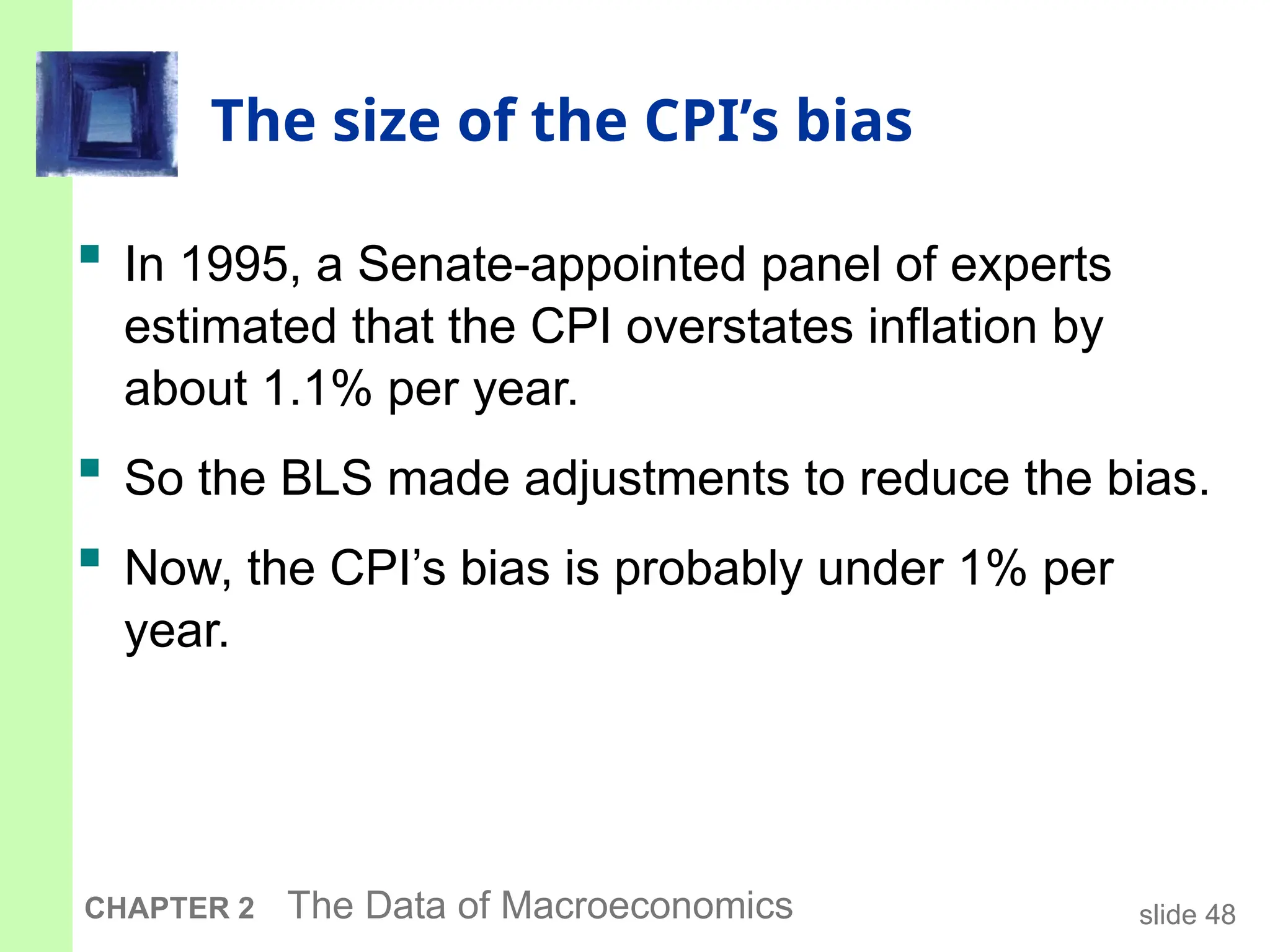slide 48
CHAPTER 2 The Data of Macroeconomics
The size of the CPI’s bias
 In 1995, a Senate-appointed panel of experts
estimated that the CPI overstates inflation by
about 1.1% per year.
 So the BLS made adjustments to reduce the bias.
 Now, the CPI’s bias is probably under 1% per
year.
 