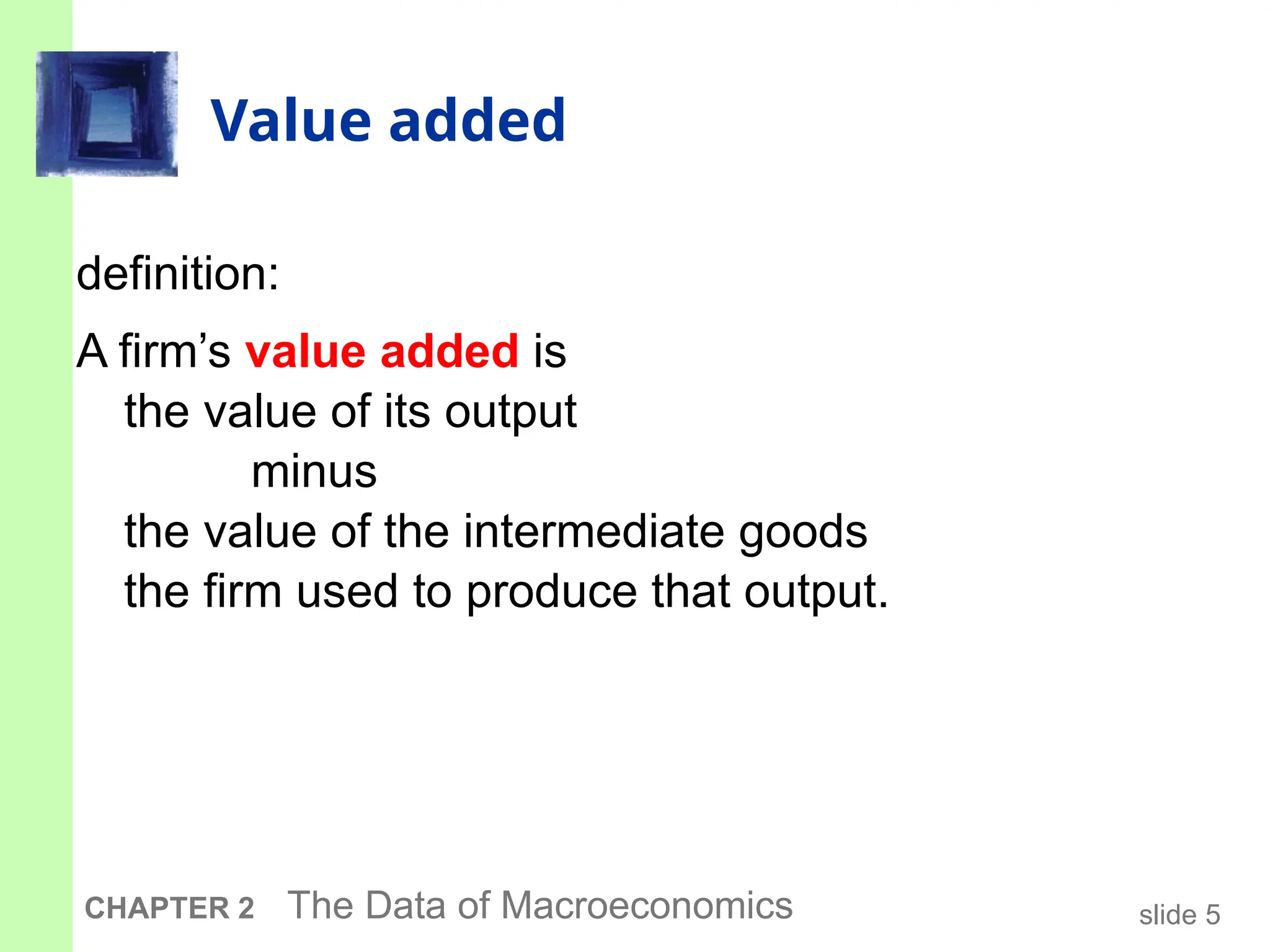 slide 5
CHAPTER 2 The Data of Macroeconomics
Value added
definition:
A firm’s value added is
the value of its output
minus
the value of the intermediate goods
the firm used to produce that output.
 