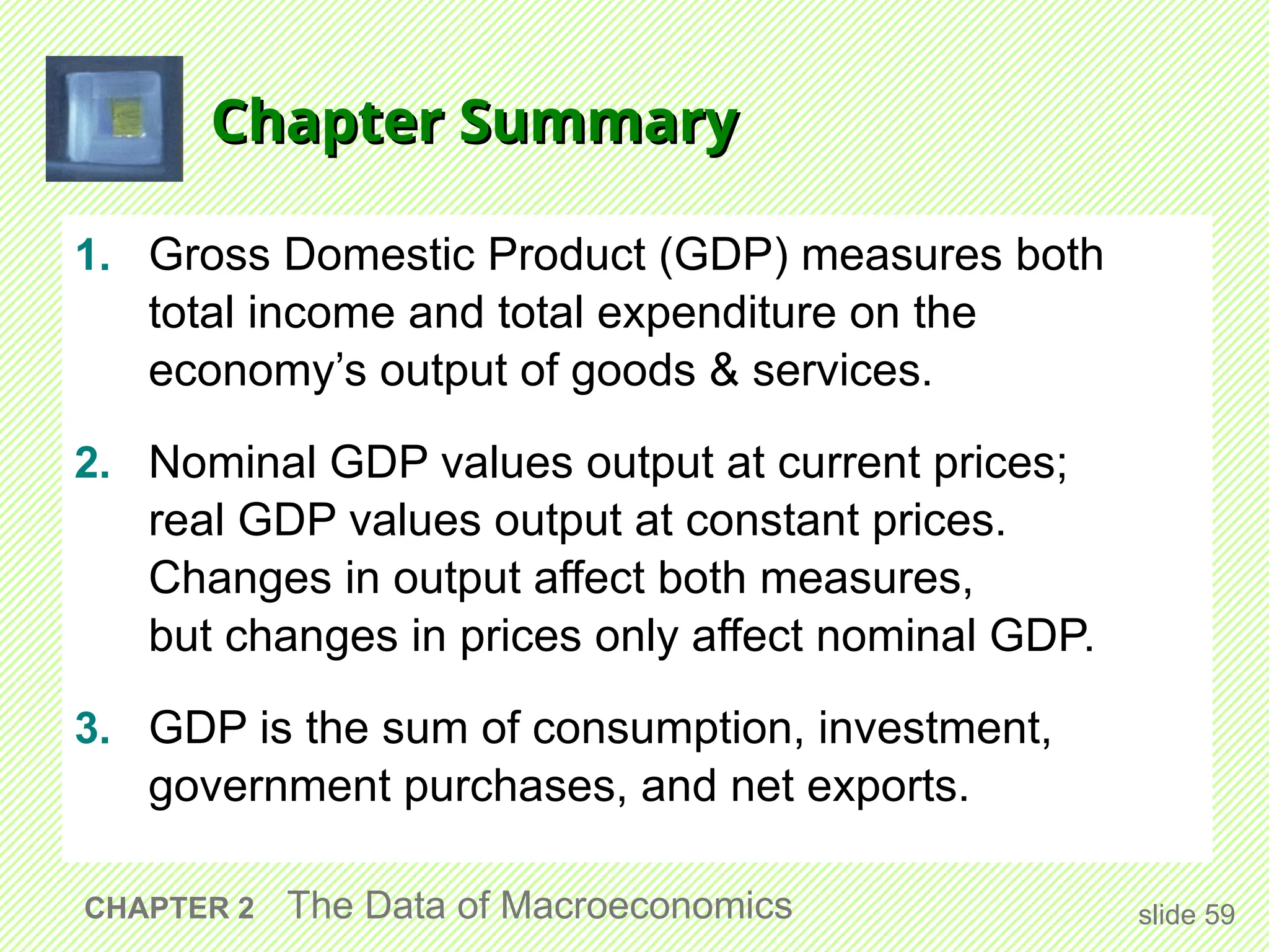 Chapter Summary
Chapter Summary
1. Gross Domestic Product (GDP) measures both
total income and total expenditure on the
economy’s output of goods & services.
2. Nominal GDP values output at current prices;
real GDP values output at constant prices.
Changes in output affect both measures,
but changes in prices only affect nominal GDP.
3. GDP is the sum of consumption, investment,
government purchases, and net exports.
slide 59
CHAPTER 2 The Data of Macroeconomics
 