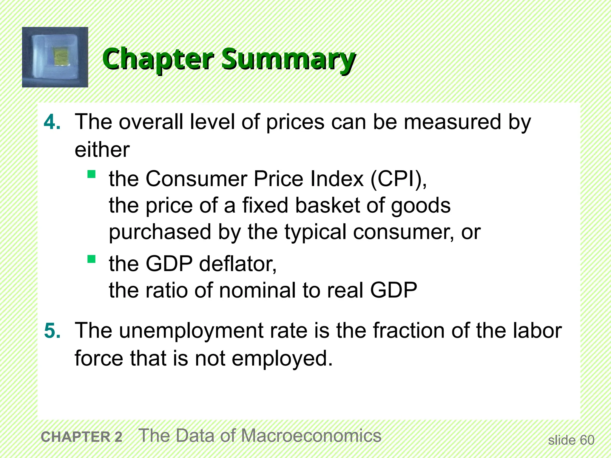 Chapter Summary
Chapter Summary
4. The overall level of prices can be measured by
either
 the Consumer Price Index (CPI),
the price of a fixed basket of goods
purchased by the typical consumer, or
 the GDP deflator,
the ratio of nominal to real GDP
5. The unemployment rate is the fraction of the labor
force that is not employed.
slide 60
CHAPTER 2 The Data of Macroeconomics
 