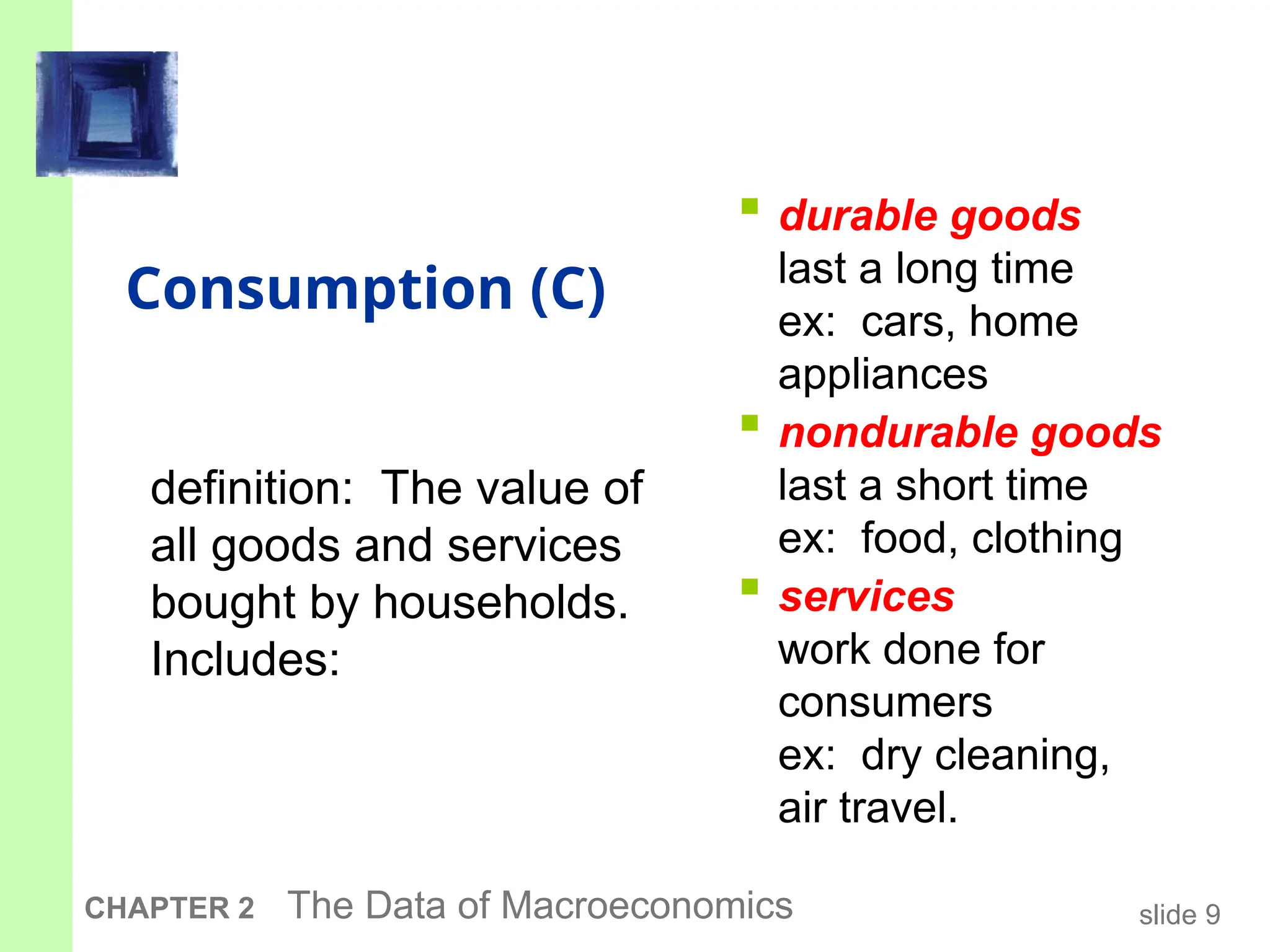 slide 9
CHAPTER 2 The Data of Macroeconomics
Consumption (C)
 durable goods
last a long time
ex: cars, home
appliances
 nondurable goods
last a short time
ex: food, clothing
 services
work done for
consumers
ex: dry cleaning,
air travel.
definition: The value of
all goods and services
bought by households.
Includes:
 