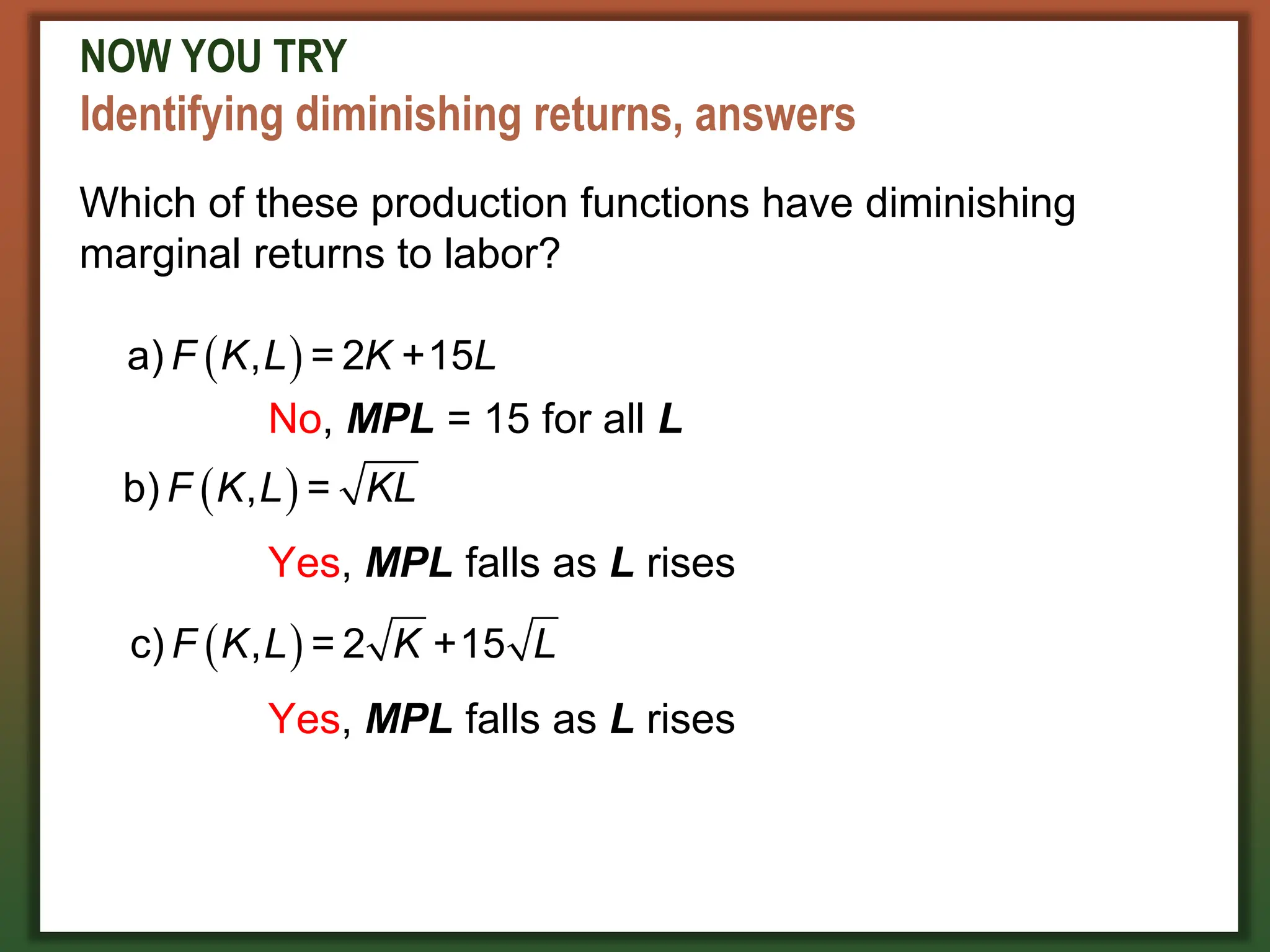 NOW YOU TRY
Identifying diminishing returns, answers
Which of these production functions have diminishing
marginal returns to labor?
 
a) , = 2 +15
F K L K L
No, MPL = 15 for all L
 
b) , =
F K L KL
Yes, MPL falls as L rises
 
c) , = 2 +15
F K L K L
Yes, MPL falls as L rises
 