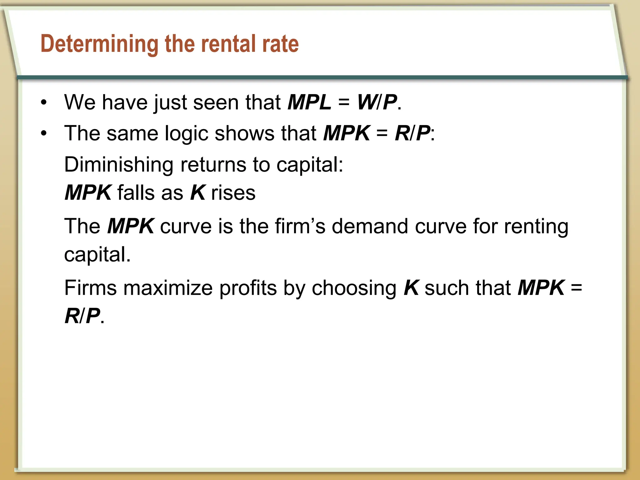 Determining the rental rate
• We have just seen that MPL = W/P.
• The same logic shows that MPK = R/P:
Diminishing returns to capital:
MPK falls as K rises
The MPK curve is the firm’s demand curve for renting
capital.
Firms maximize profits by choosing K such that MPK =
R/P.
 