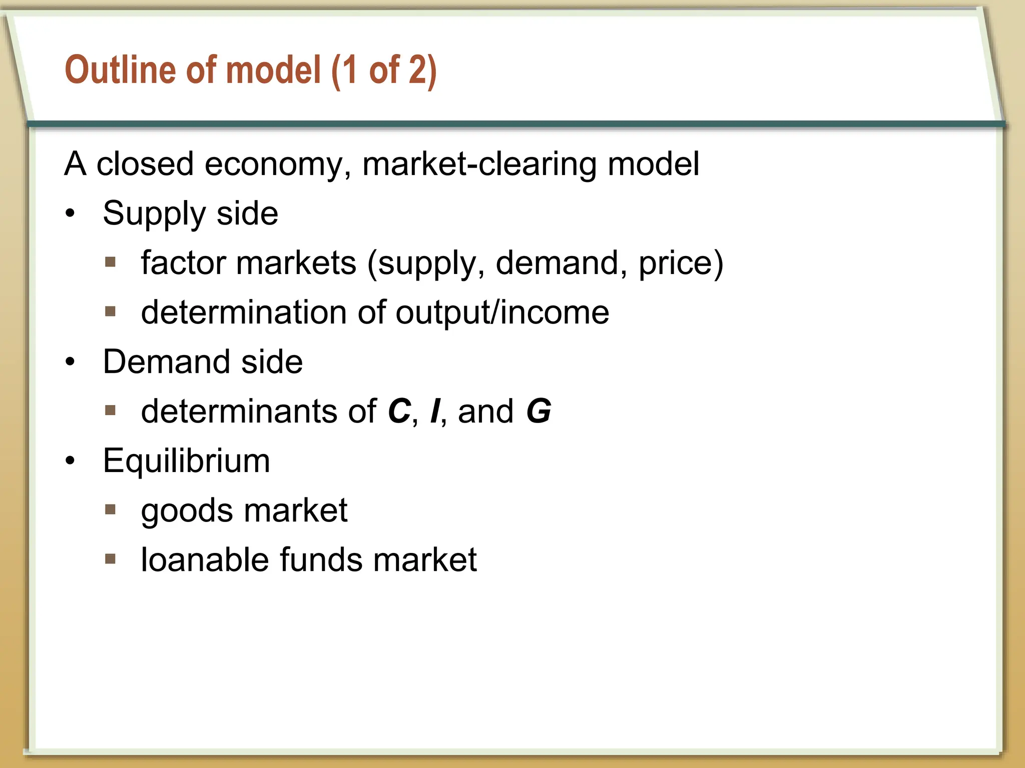 Outline of model (1 of 2)
A closed economy, market-clearing model
• Supply side
 factor markets (supply, demand, price)
 determination of output/income
• Demand side
 determinants of C, I, and G
• Equilibrium
 goods market
 loanable funds market
 