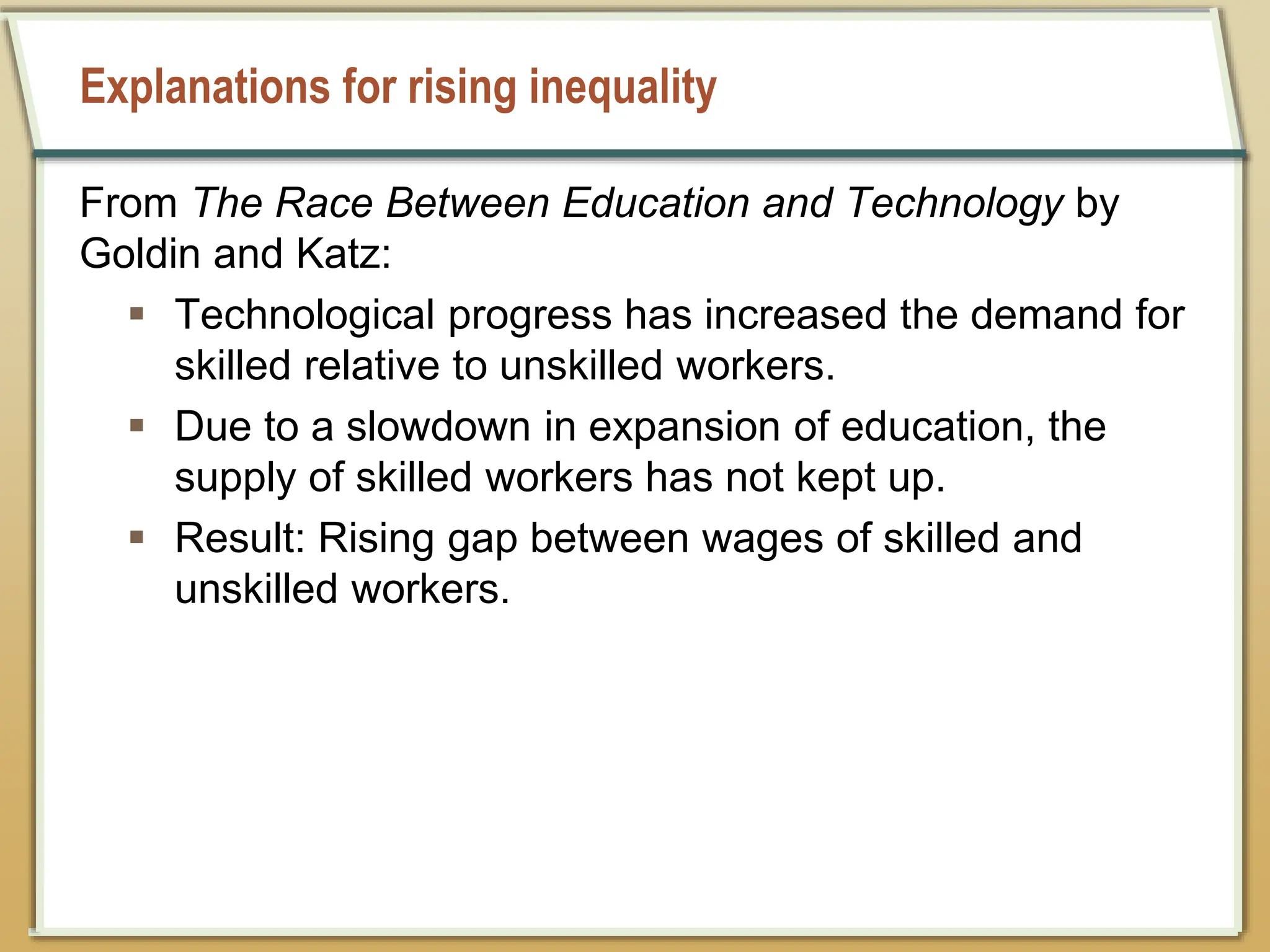 Explanations for rising inequality
From The Race Between Education and Technology by
Goldin and Katz:
 Technological progress has increased the demand for
skilled relative to unskilled workers.
 Due to a slowdown in expansion of education, the
supply of skilled workers has not kept up.
 Result: Rising gap between wages of skilled and
unskilled workers.
 