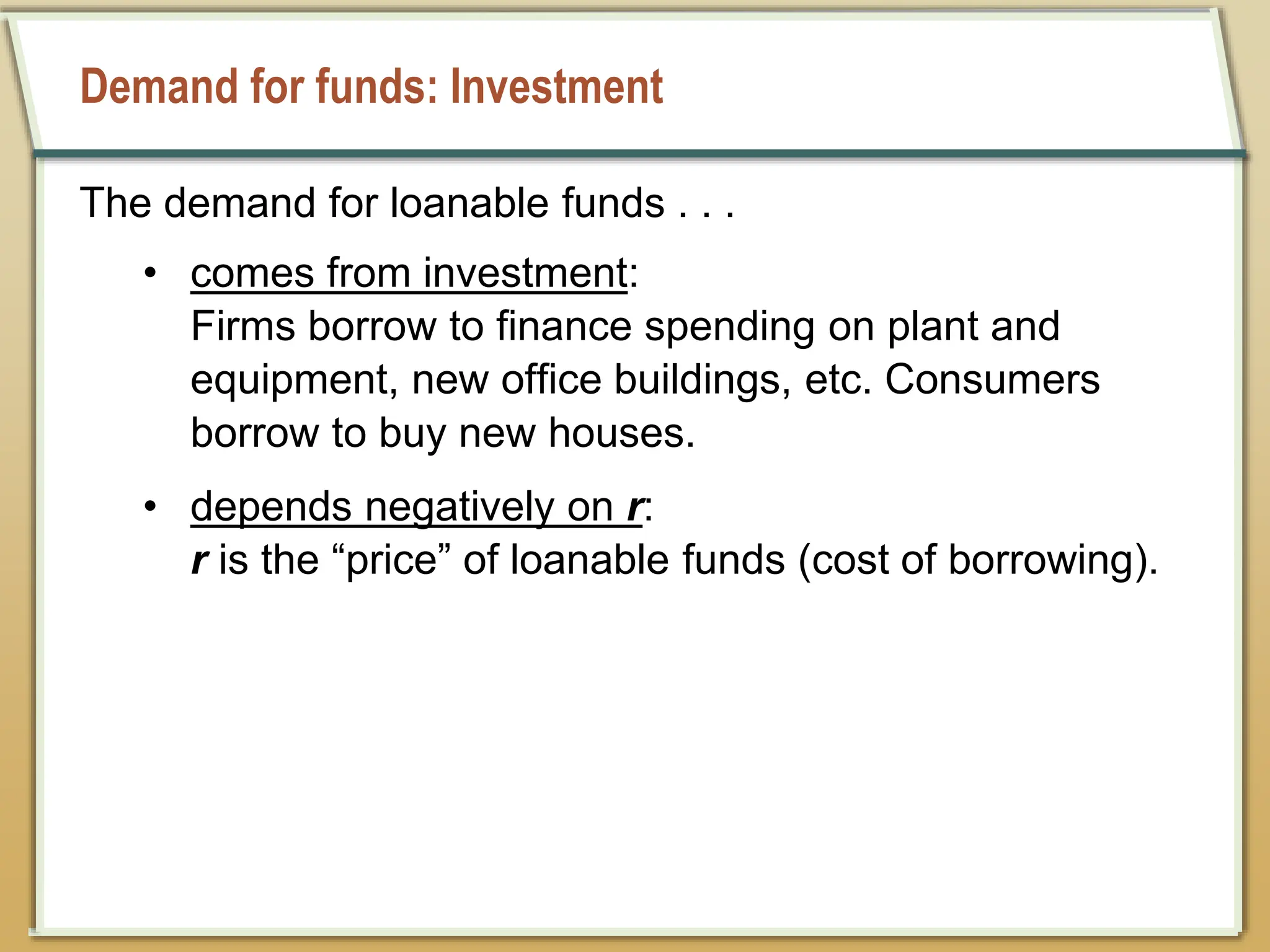 Demand for funds: Investment
The demand for loanable funds . . .
• comes from investment:
Firms borrow to finance spending on plant and
equipment, new office buildings, etc. Consumers
borrow to buy new houses.
• depends negatively on r:
r is the “price” of loanable funds (cost of borrowing).
 