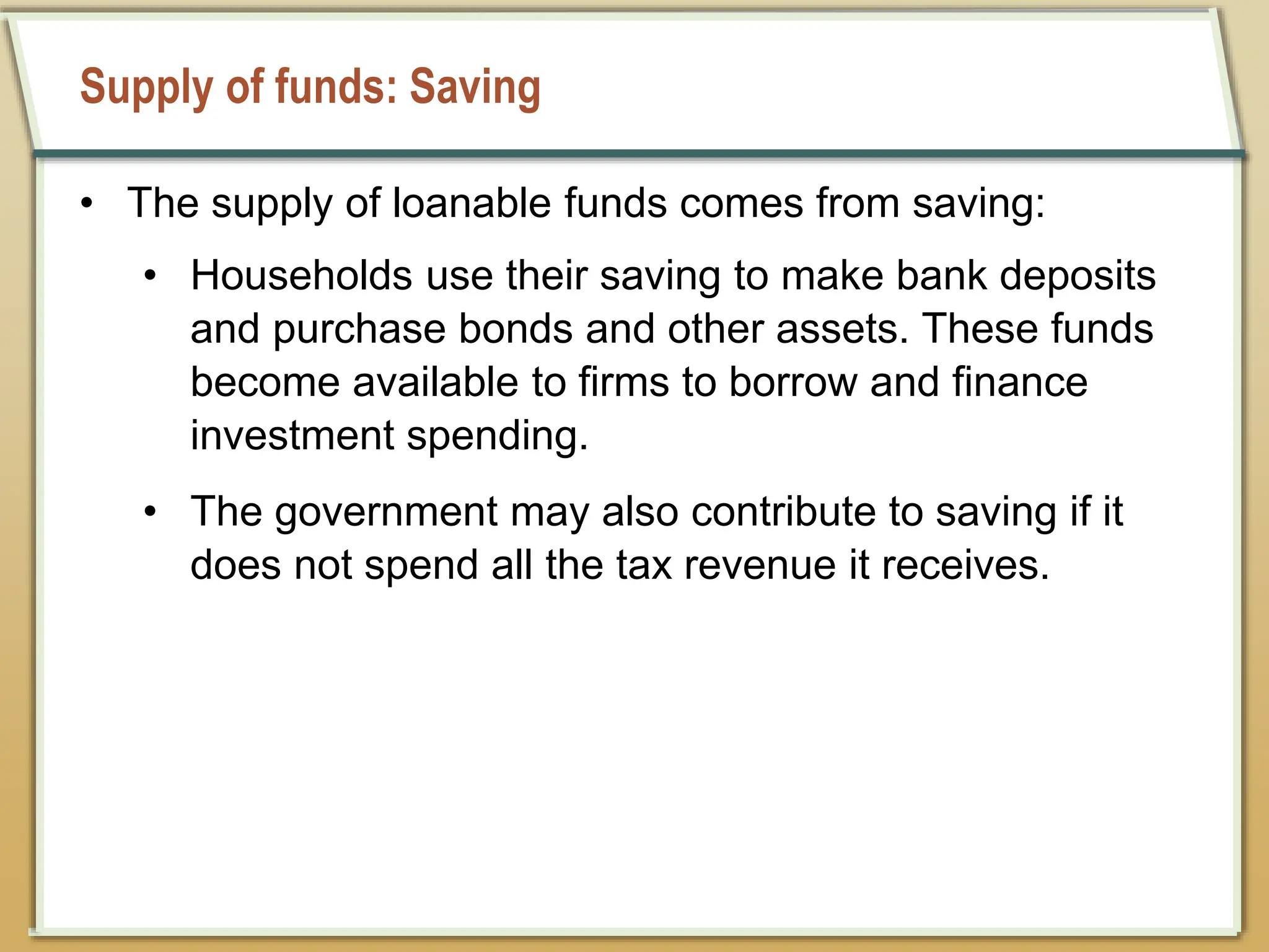 Supply of funds: Saving
• The supply of loanable funds comes from saving:
• Households use their saving to make bank deposits
and purchase bonds and other assets. These funds
become available to firms to borrow and finance
investment spending.
• The government may also contribute to saving if it
does not spend all the tax revenue it receives.
 