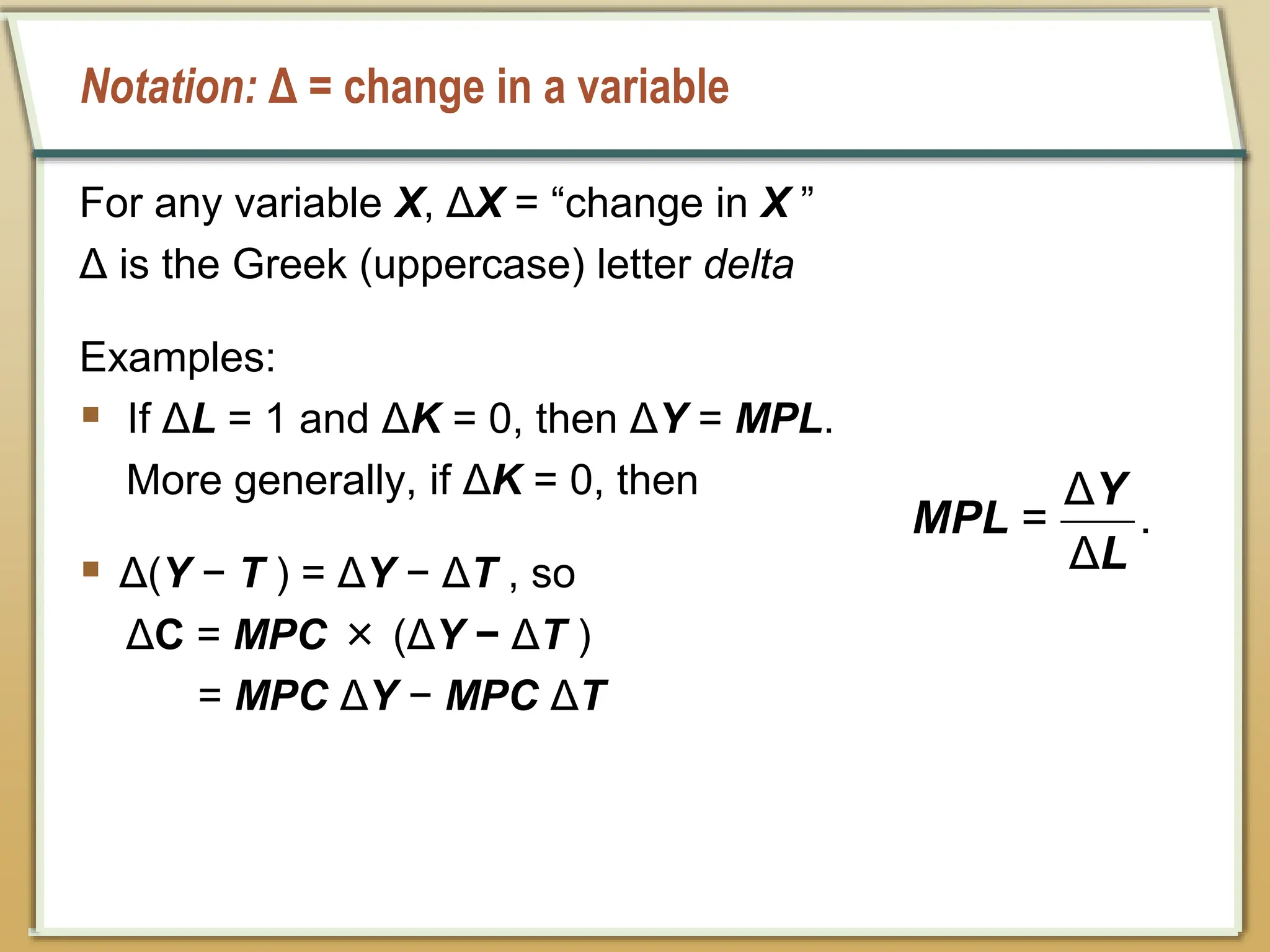 Notation: Δ = change in a variable
For any variable X, ΔX = “change in X ”
Δ is the Greek (uppercase) letter delta
Examples:
 If ΔL = 1 and ΔK = 0, then ΔY = MPL.
More generally, if ΔK = 0, then
 Δ(Y − T ) = ΔY − ΔT , so
ΔC = MPC × (ΔY − ΔT )
= MPC ΔY − MPC ΔT
Δ
= .
Δ
Y
MPL
L
 