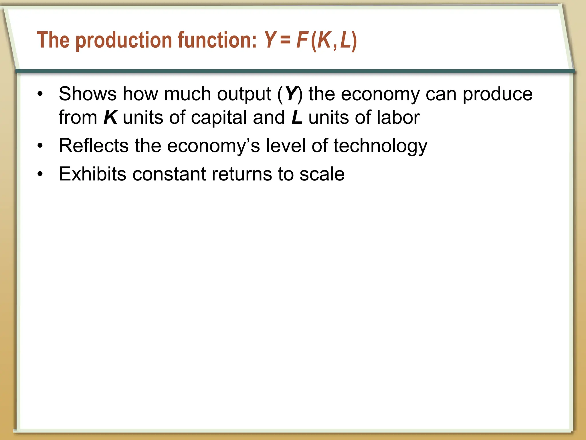 The production function: Y = F(K,L)
• Shows how much output (Y) the economy can produce
from K units of capital and L units of labor
• Reflects the economy’s level of technology
• Exhibits constant returns to scale
 