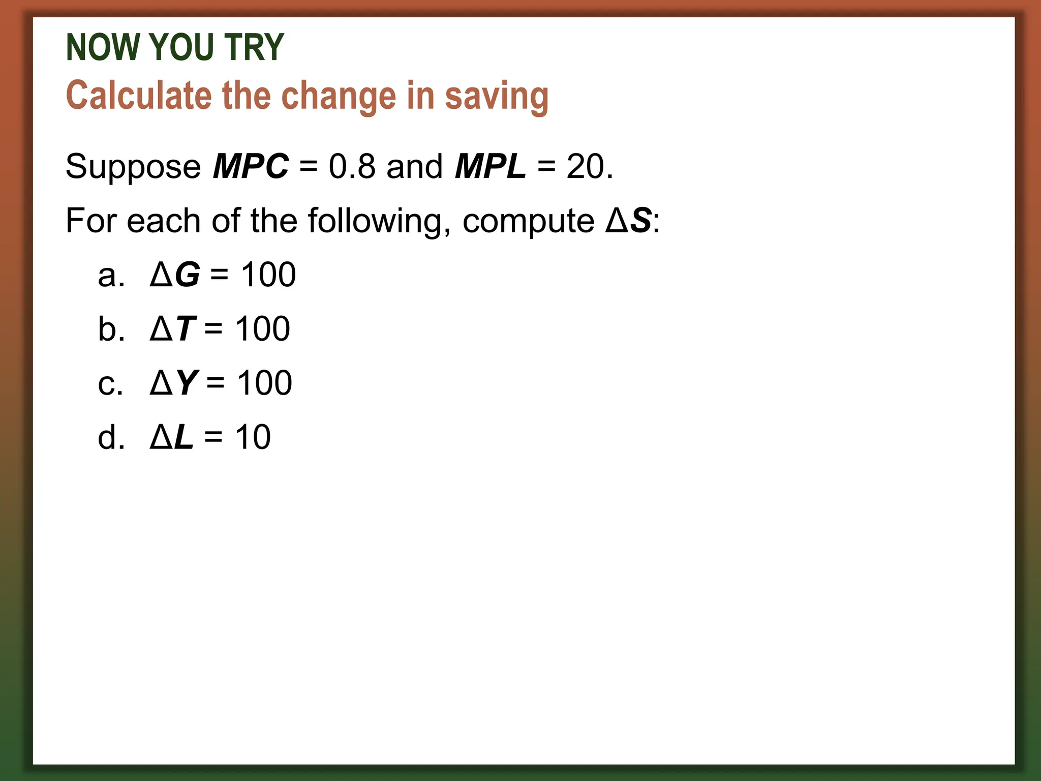 NOW YOU TRY
Calculate the change in saving
Suppose MPC = 0.8 and MPL = 20.
For each of the following, compute ΔS:
a. ΔG = 100
b. ΔT = 100
c. ΔY = 100
d. ΔL = 10
 