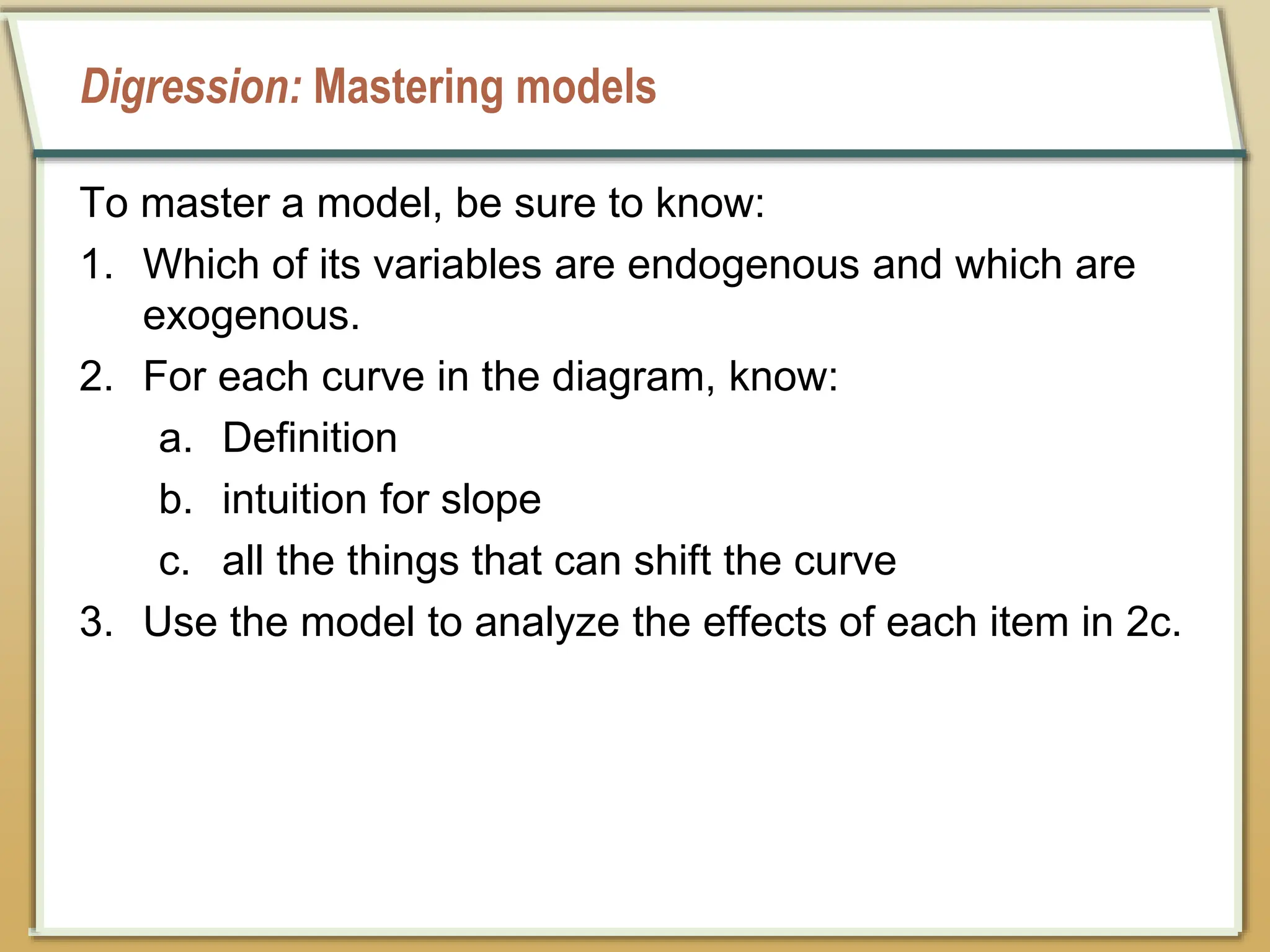 Digression: Mastering models
To master a model, be sure to know:
1. Which of its variables are endogenous and which are
exogenous.
2. For each curve in the diagram, know:
a. Definition
b. intuition for slope
c. all the things that can shift the curve
3. Use the model to analyze the effects of each item in 2c.
 