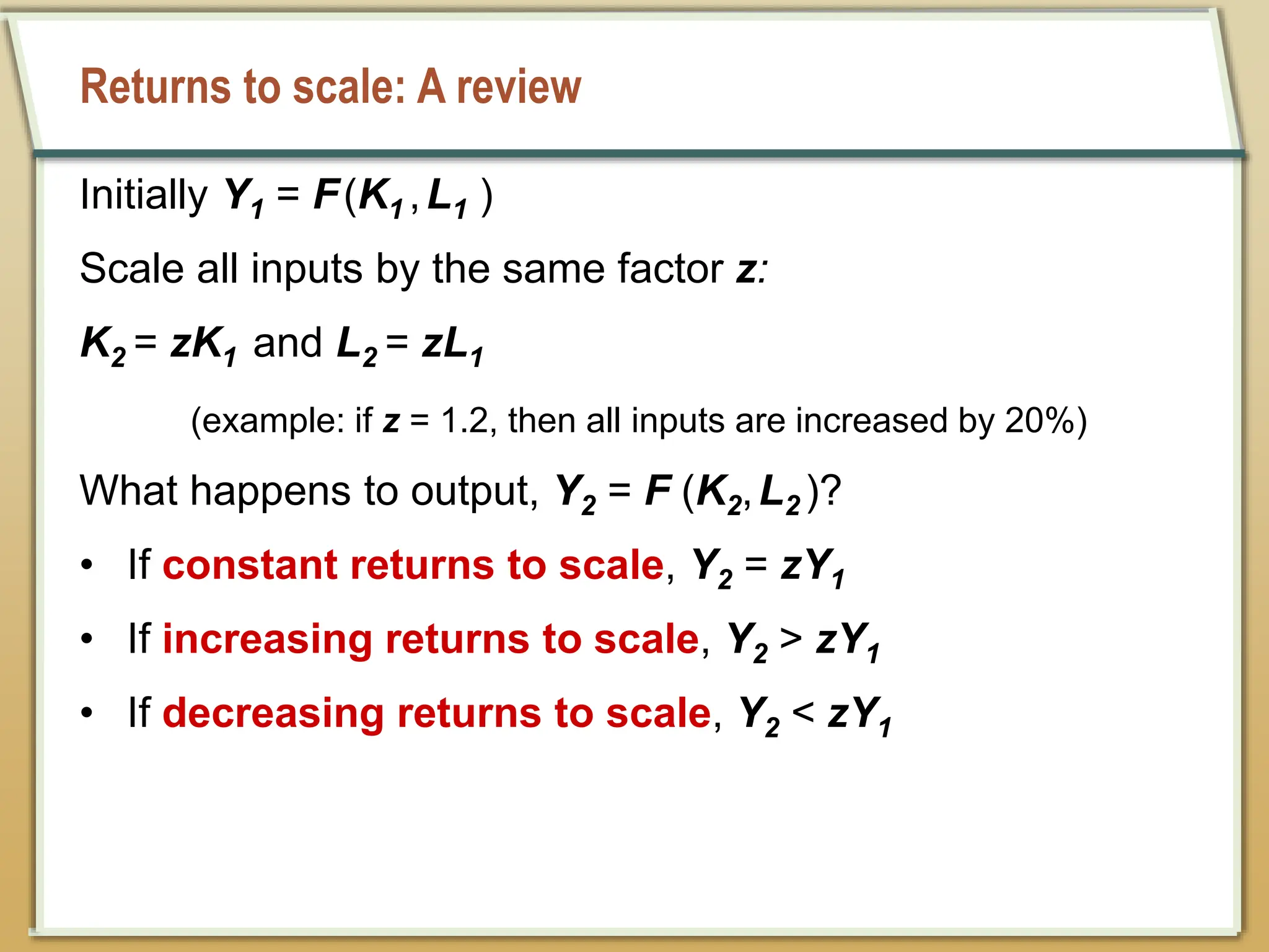 Returns to scale: A review
Initially Y1 = F(K1 ,L1 )
Scale all inputs by the same factor z:
K2 = zK1 and L2 = zL1
(example: if z = 1.2, then all inputs are increased by 20%)
What happens to output, Y2 = F (K2,L2 )?
• If constant returns to scale, Y2 = zY1
• If increasing returns to scale, Y2 > zY1
• If decreasing returns to scale, Y2 < zY1
 