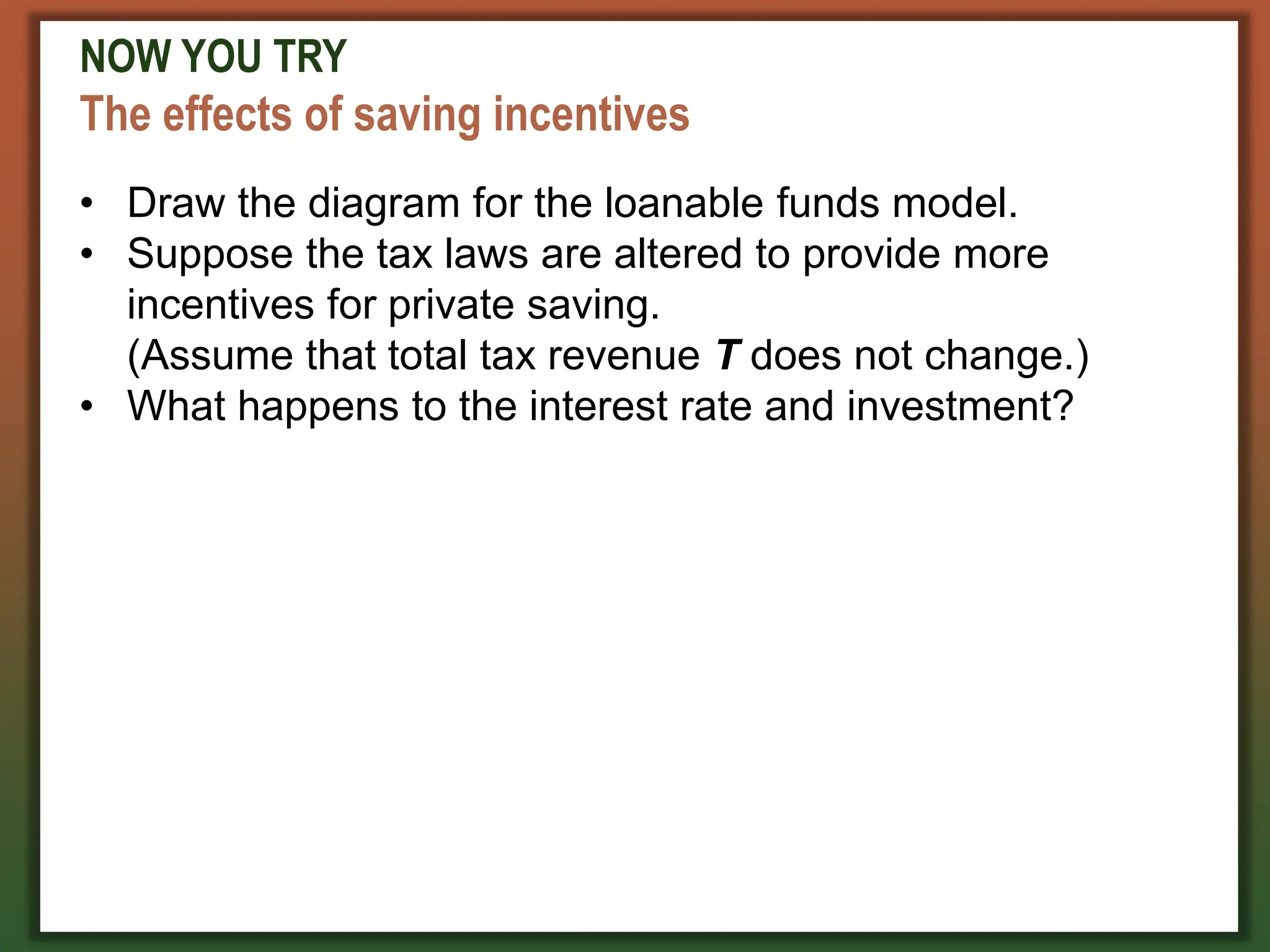 NOW YOU TRY
The effects of saving incentives
• Draw the diagram for the loanable funds model.
• Suppose the tax laws are altered to provide more
incentives for private saving.
(Assume that total tax revenue T does not change.)
• What happens to the interest rate and investment?
 