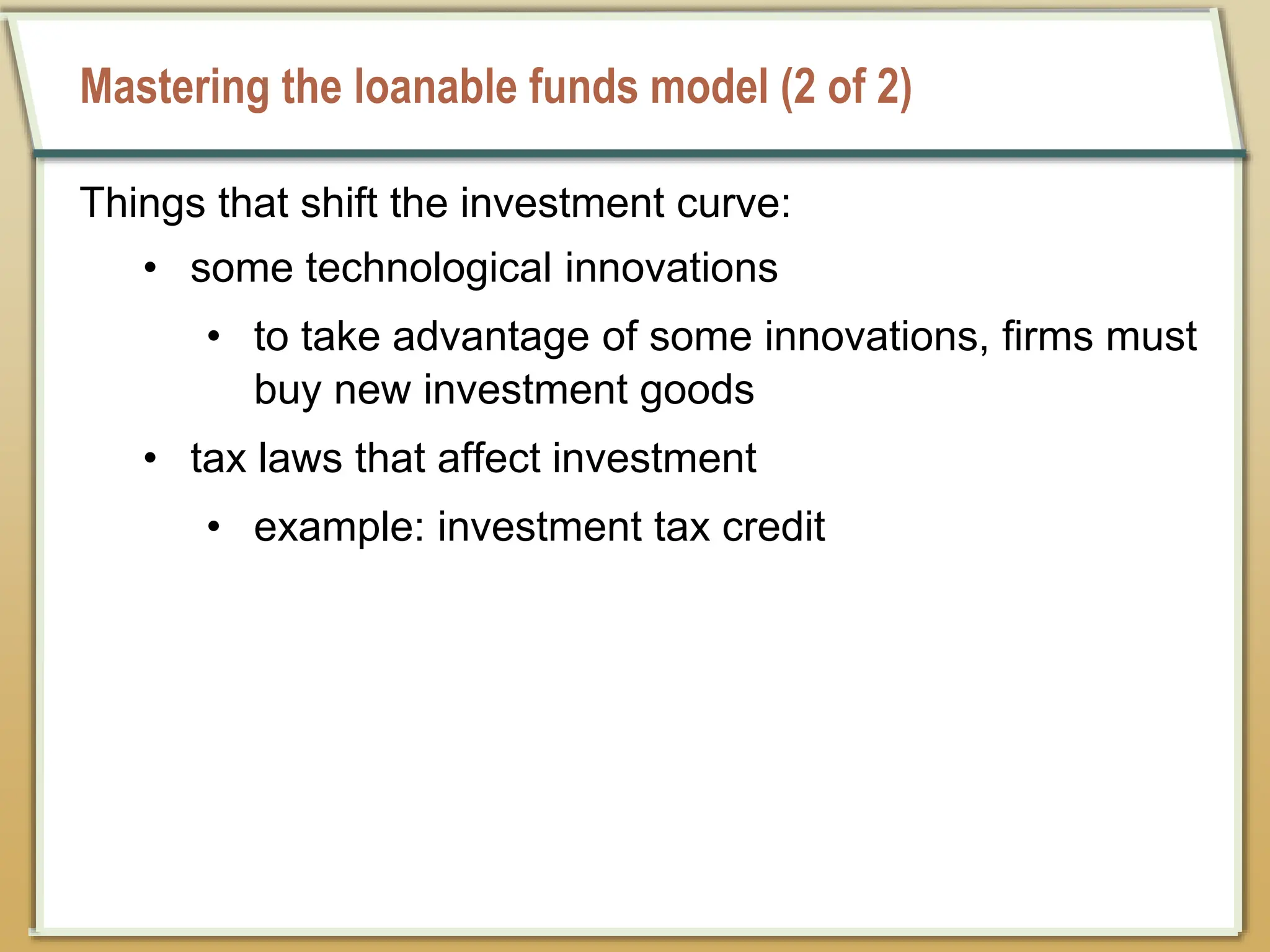 Mastering the loanable funds model (2 of 2)
Things that shift the investment curve:
• some technological innovations
• to take advantage of some innovations, firms must
buy new investment goods
• tax laws that affect investment
• example: investment tax credit
 