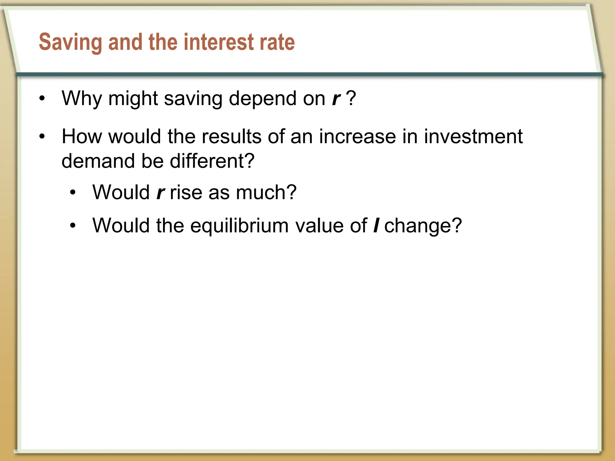 Saving and the interest rate
• Why might saving depend on r ?
• How would the results of an increase in investment
demand be different?
• Would r rise as much?
• Would the equilibrium value of I change?
 