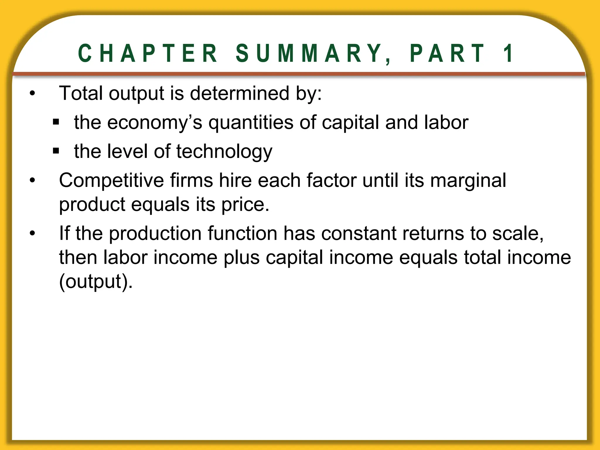 CHAPTER 3 National Income
CHAPTER 3 National Income
C H A P T E R S U M M A R Y , P A R T 1
• Total output is determined by:
 the economy’s quantities of capital and labor
 the level of technology
• Competitive firms hire each factor until its marginal
product equals its price.
• If the production function has constant returns to scale,
then labor income plus capital income equals total income
(output).
 