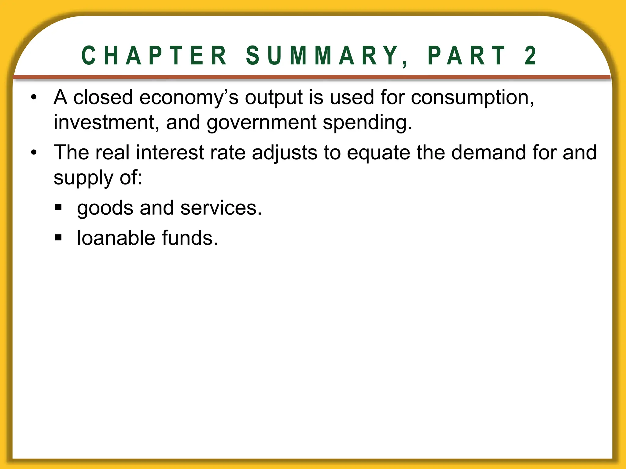 CHAPTER 3 National Income
CHAPTER 3 National Income
C H A P T E R S U M M A R Y , P A R T 2
• A closed economy’s output is used for consumption,
investment, and government spending.
• The real interest rate adjusts to equate the demand for and
supply of:
 goods and services.
 loanable funds.
 