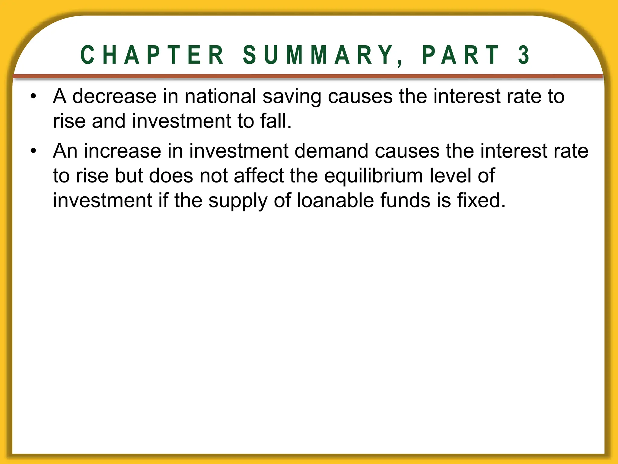 CHAPTER 3 National Income
CHAPTER 3 National Income
C H A P T E R S U M M A R Y , P A R T 3
• A decrease in national saving causes the interest rate to
rise and investment to fall.
• An increase in investment demand causes the interest rate
to rise but does not affect the equilibrium level of
investment if the supply of loanable funds is fixed.
 