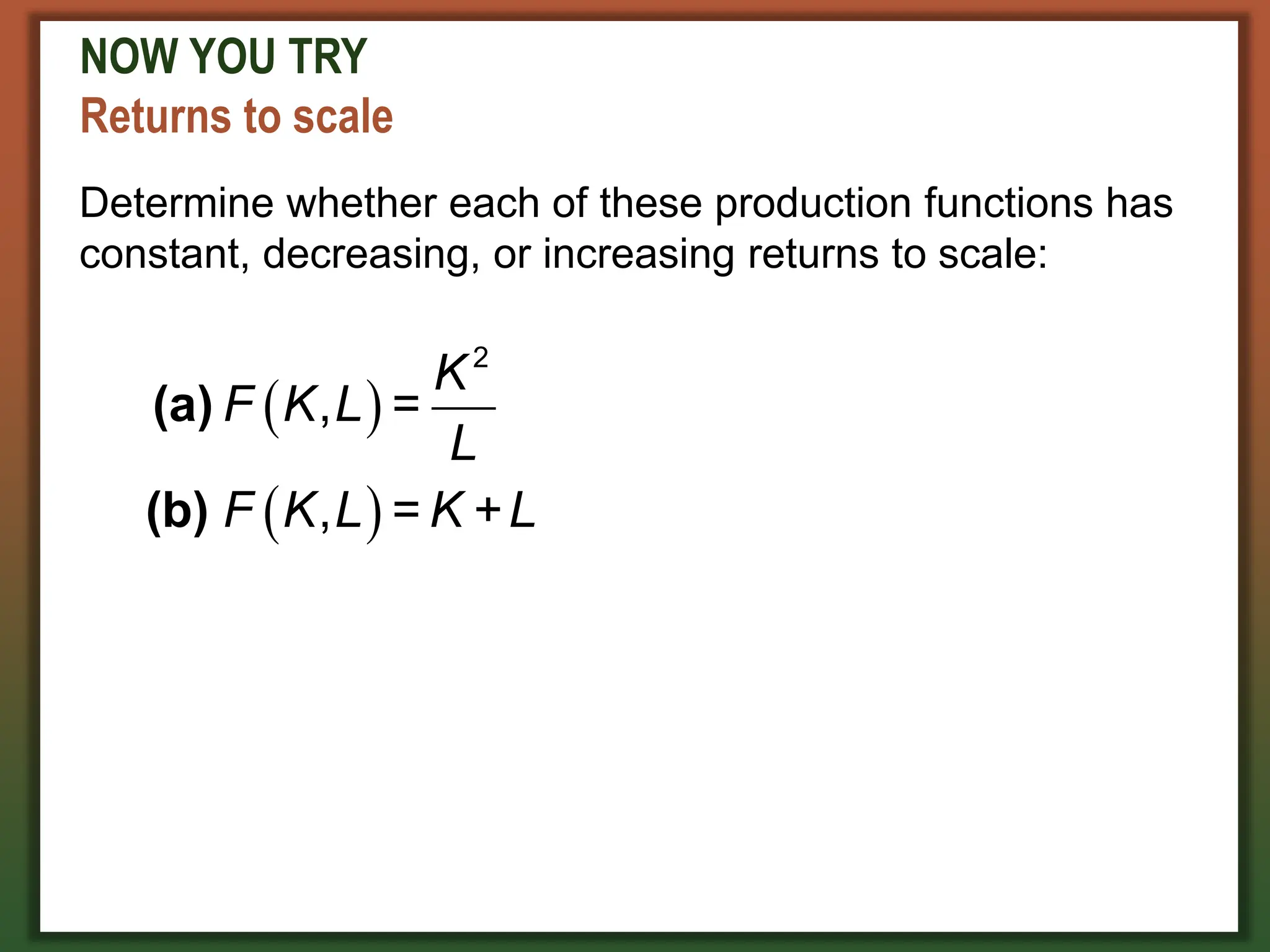 NOW YOU TRY
Returns to scale
Determine whether each of these production functions has
constant, decreasing, or increasing returns to scale:
 
 
2
, =
, =
K
F K L
L
F K L K +L
(a)
(b)
 