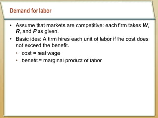 Demand for labor
• Assume that markets are competitive: each firm takes W,
R, and P as given.
• Basic idea: A firm hires each unit of labor if the cost does
not exceed the benefit.
• cost = real wage
• benefit = marginal product of labor
 
