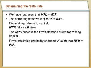 Determining the rental rate
• We have just seen that MPL = W/P.
• The same logic shows that MPK = R/P:
Diminishing returns to capital:
MPK falls as K rises
The MPK curve is the firm’s demand curve for renting
capital.
Firms maximize profits by choosing K such that MPK =
R/P.
 