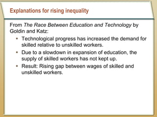 Explanations for rising inequality
From The Race Between Education and Technology by
Goldin and Katz:
 Technological progress has increased the demand for
skilled relative to unskilled workers.
 Due to a slowdown in expansion of education, the
supply of skilled workers has not kept up.
 Result: Rising gap between wages of skilled and
unskilled workers.
 