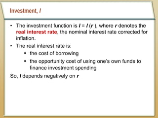 Investment, I
• The investment function is I = I (r ), where r denotes the
real interest rate, the nominal interest rate corrected for
inflation.
• The real interest rate is:
 the cost of borrowing
 the opportunity cost of using one’s own funds to
finance investment spending
So, I depends negatively on r
 