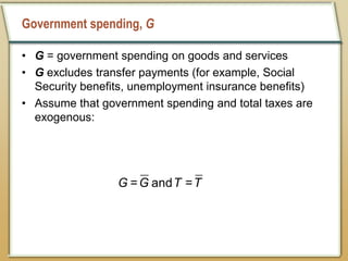 Government spending, G
• G = government spending on goods and services
• G excludes transfer payments (for example, Social
Security benefits, unemployment insurance benefits)
• Assume that government spending and total taxes are
exogenous:
= and =
G G T T
 
