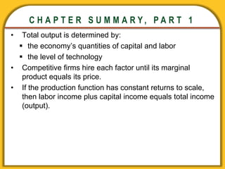 CHAPTER 3 National Income
CHAPTER 3 National Income
C H A P T E R S U M M A R Y , P A R T 1
• Total output is determined by:
 the economy’s quantities of capital and labor
 the level of technology
• Competitive firms hire each factor until its marginal
product equals its price.
• If the production function has constant returns to scale,
then labor income plus capital income equals total income
(output).
 