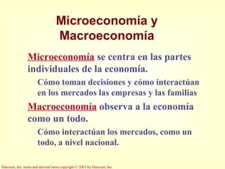 Harcourt, Inc. items and derived items copyright © 2001 by Harcourt, Inc.
Microeconomía y
Macroeconomía
Microeconomía se centra en las partes
individuales de la economía.
Cómo toman decisiones y cómo interactúan
en los mercados las empresas y las familias
Macroeconomía observa a la economía
como un todo.
Cómo interactúan los mercados, como un
todo, a nivel nacional.
 