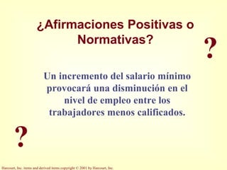Harcourt, Inc. items and derived items copyright © 2001 by Harcourt, Inc.
?
?
¿Afirmaciones Positivas o
Normativas?
Un incremento del salario mínimo
provocará una disminución en el
nivel de empleo entre los
trabajadores menos calificados.
 
