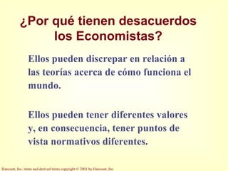 Harcourt, Inc. items and derived items copyright © 2001 by Harcourt, Inc.
¿Por qué tienen desacuerdos
los Economistas?
Ellos pueden discrepar en relación a
las teorías acerca de cómo funciona el
mundo.
Ellos pueden tener diferentes valores
y, en consecuencia, tener puntos de
vista normativos diferentes.
 