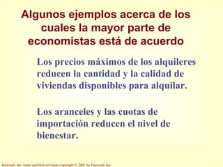 Harcourt, Inc. items and derived items copyright © 2001 by Harcourt, Inc.
Algunos ejemplos acerca de los
cuales la mayor parte de
economistas está de acuerdo
Los precios máximos de los alquileres
reducen la cantidad y la calidad de
viviendas disponibles para alquilar.
Los aranceles y las cuotas de
importación reducen el nivel de
bienestar.
 