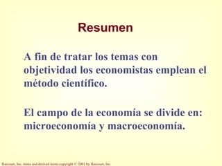 Harcourt, Inc. items and derived items copyright © 2001 by Harcourt, Inc.
Resumen
A fin de tratar los temas con
objetividad los economistas emplean el
método científico.
El campo de la economía se divide en:
microeconomía y macroeconomía.
 