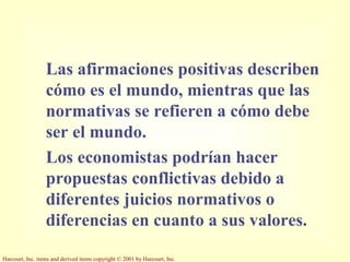Harcourt, Inc. items and derived items copyright © 2001 by Harcourt, Inc.
Las afirmaciones positivas describen
cómo es el mundo, mientras que las
normativas se refieren a cómo debe
ser el mundo.
Los economistas podrían hacer
propuestas conflictivas debido a
diferentes juicios normativos o
diferencias en cuanto a sus valores.
 