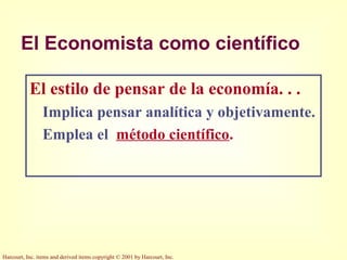 Harcourt, Inc. items and derived items copyright © 2001 by Harcourt, Inc.
El Economista como científico
El estilo de pensar de la economía. . .
Implica pensar analítica y objetivamente.
Emplea el método científico.
 