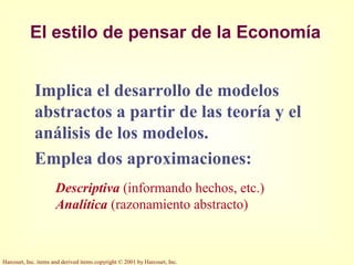 Harcourt, Inc. items and derived items copyright © 2001 by Harcourt, Inc.
El estilo de pensar de la Economía
Implica el desarrollo de modelos
abstractos a partir de las teoría y el
análisis de los modelos.
Emplea dos aproximaciones:
Descriptiva (informando hechos, etc.)
Analítica (razonamiento abstracto)
 