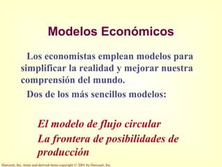 Harcourt, Inc. items and derived items copyright © 2001 by Harcourt, Inc.
Modelos Económicos
Los economistas emplean modelos para
simplificar la realidad y mejorar nuestra
comprensión del mundo.
Dos de los más sencillos modelos:
El modelo de flujo circular
La frontera de posibilidades de
producción
 