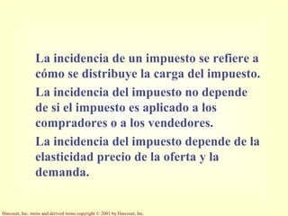 Harcourt, Inc. items and derived items copyright © 2001 by Harcourt, Inc.
La incidencia de un impuesto se refiere a
cómo se distribuye la carga del impuesto.
La incidencia del impuesto no depende
de si el impuesto es aplicado a los
compradores o a los vendedores.
La incidencia del impuesto depende de la
elasticidad precio de la oferta y la
demanda.
 
