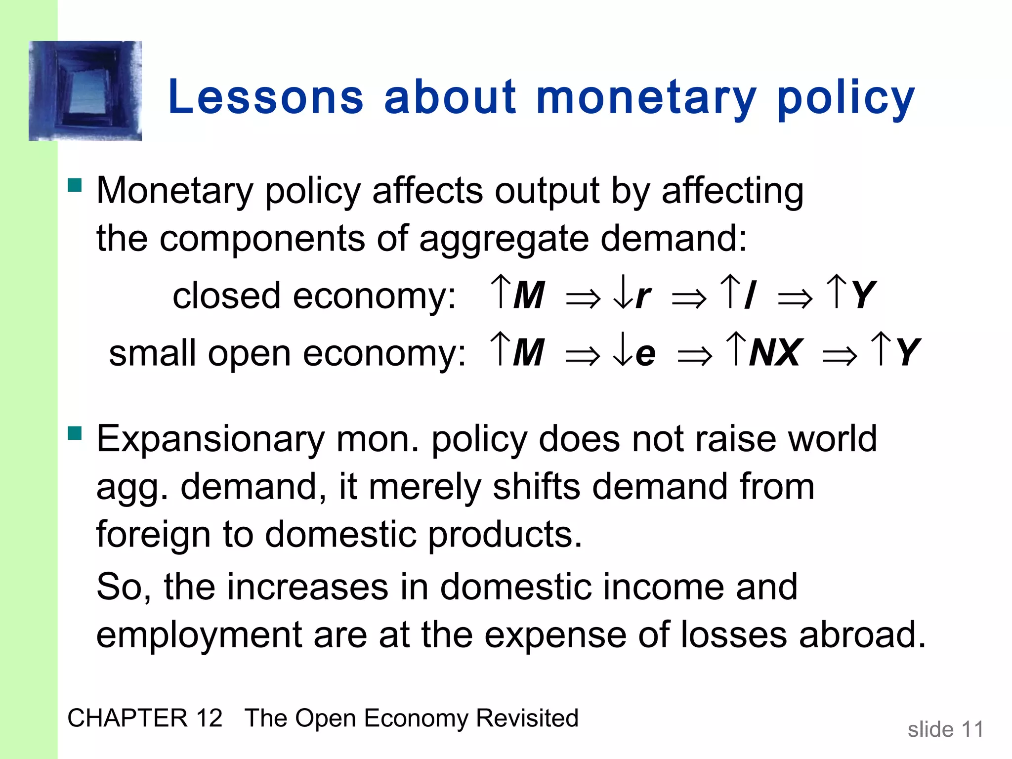 Lessons about monetary policy
 Monetary policy affects output by affecting
  the components of aggregate demand:
       closed economy: ↑M ⇒ ↓r ⇒ ↑I ⇒ ↑Y
  small open economy: ↑M ⇒ ↓e ⇒ ↑NX ⇒ ↑Y

 Expansionary mon. policy does not raise world
  agg. demand, it merely shifts demand from
  foreign to domestic products.
  So, the increases in domestic income and
  employment are at the expense of losses abroad.

CHAPTER 12 The Open Economy Revisited             slide 11
 