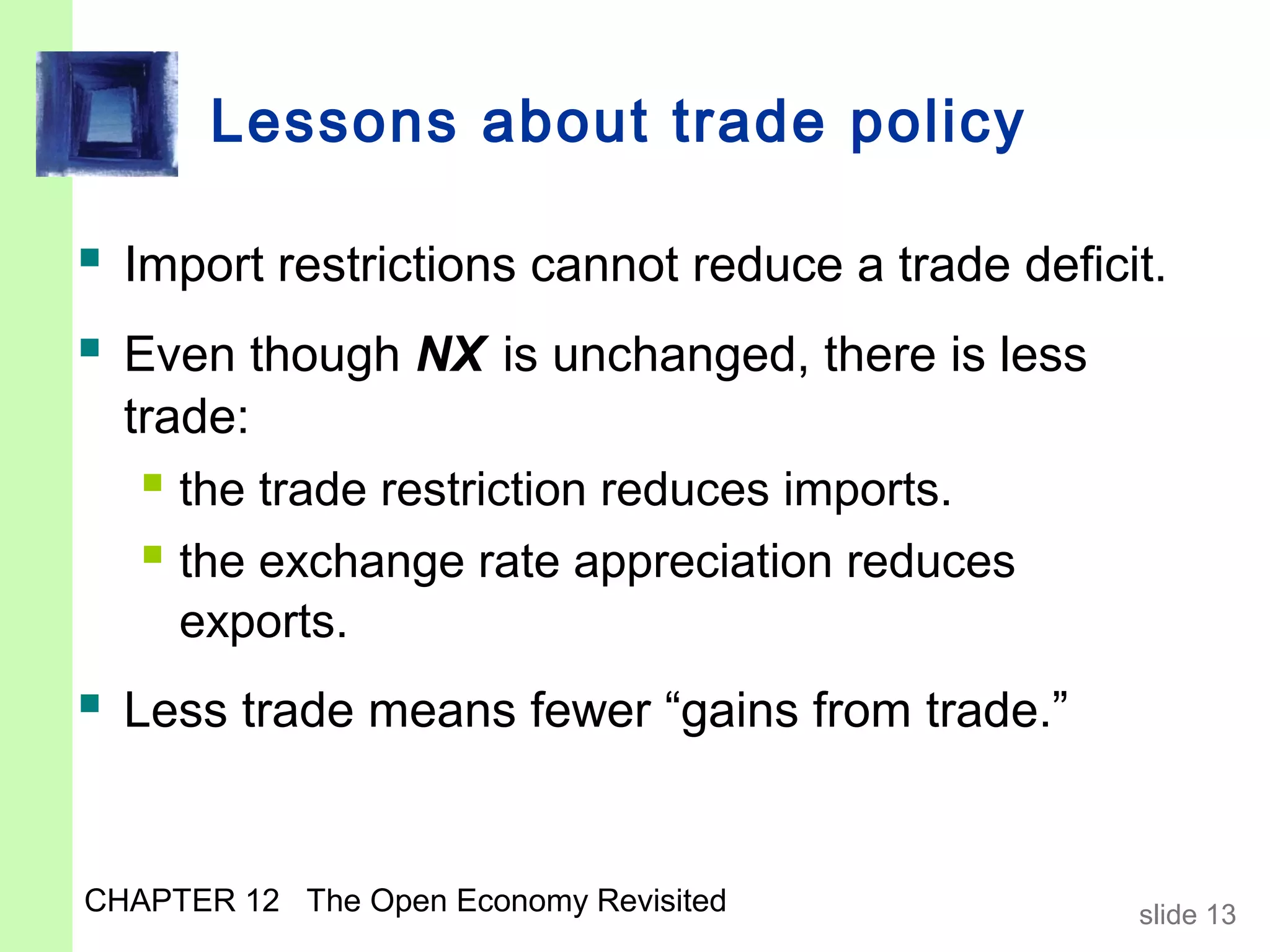 Lessons about trade policy

 Import restrictions cannot reduce a trade deficit.
 Even though NX is unchanged, there is less
  trade:
    the trade restriction reduces imports.
    the exchange rate appreciation reduces
     exports.
 Less trade means fewer “gains from trade.”


CHAPTER 12 The Open Economy Revisited             slide 13
 