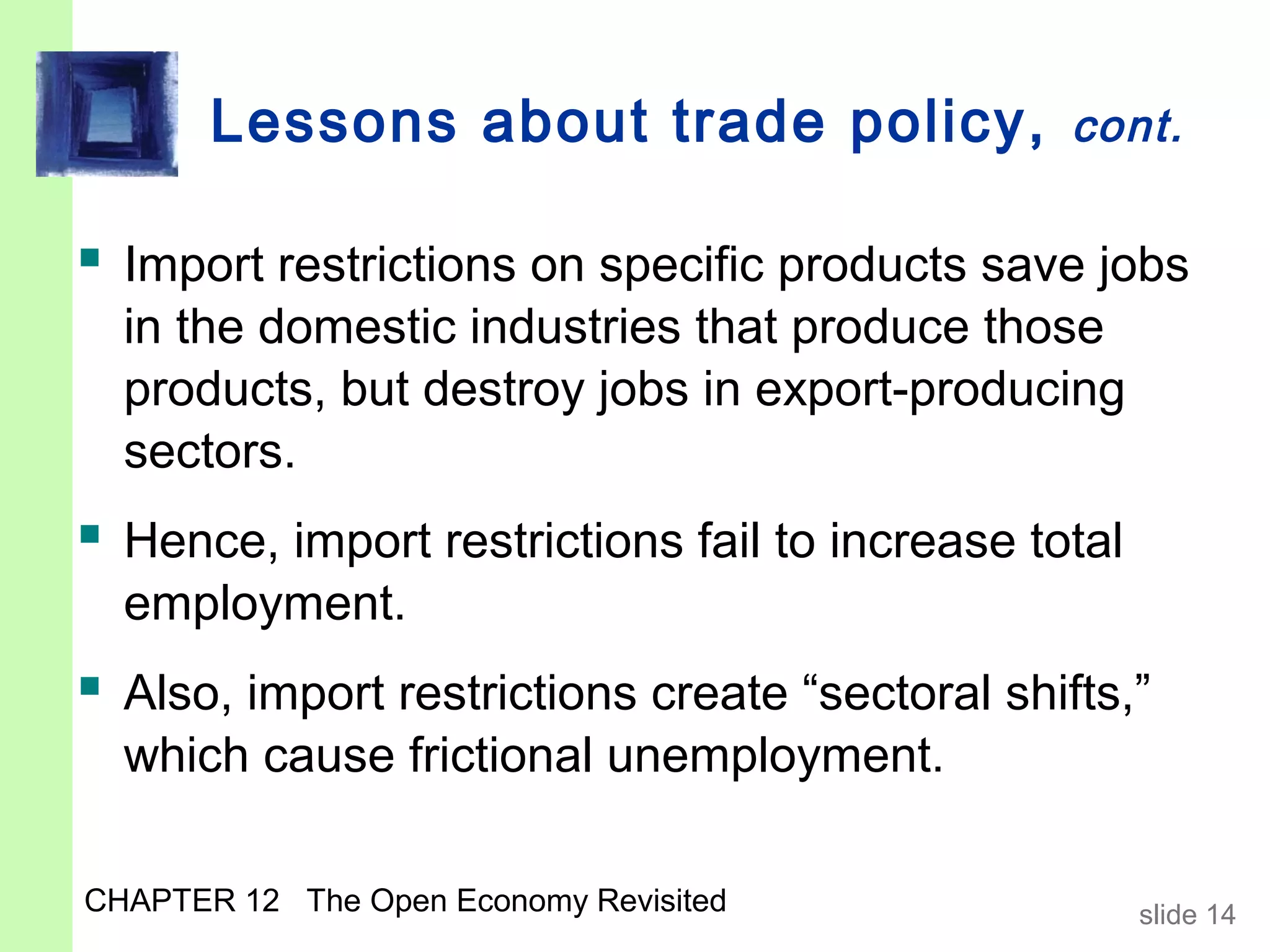 Lessons about trade policy,               cont.


 Import restrictions on specific products save jobs
  in the domestic industries that produce those
  products, but destroy jobs in export-producing
  sectors.
 Hence, import restrictions fail to increase total
  employment.
 Also, import restrictions create “sectoral shifts,”
  which cause frictional unemployment.

CHAPTER 12 The Open Economy Revisited                 slide 14
 