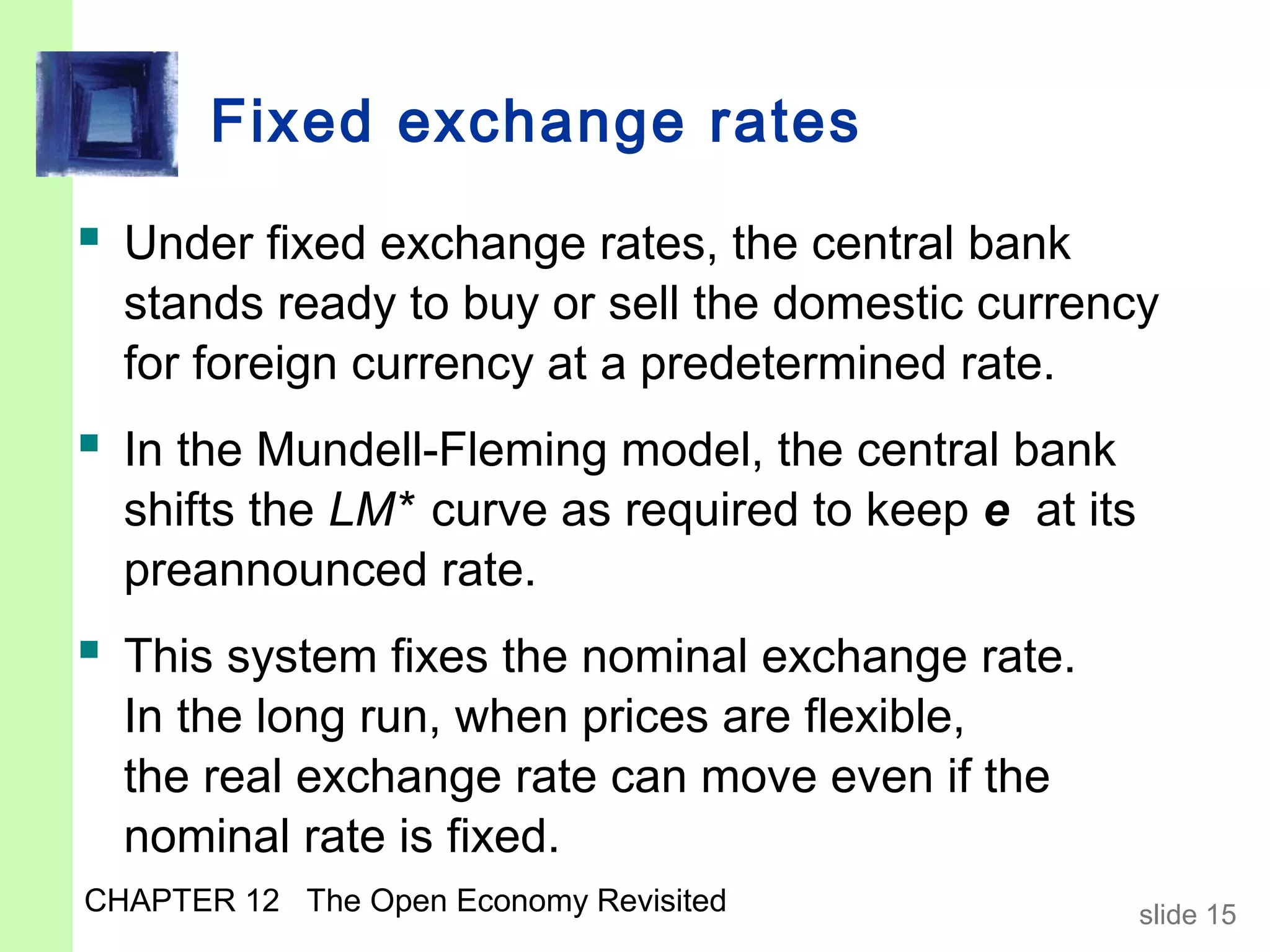 Fixed exchange rates
 Under fixed exchange rates, the central bank
  stands ready to buy or sell the domestic currency
  for foreign currency at a predetermined rate.
 In the Mundell-Fleming model, the central bank
  shifts the LM* curve as required to keep e at its
  preannounced rate.
 This system fixes the nominal exchange rate.
  In the long run, when prices are flexible,
  the real exchange rate can move even if the
  nominal rate is fixed.
CHAPTER 12 The Open Economy Revisited                 slide 15
 