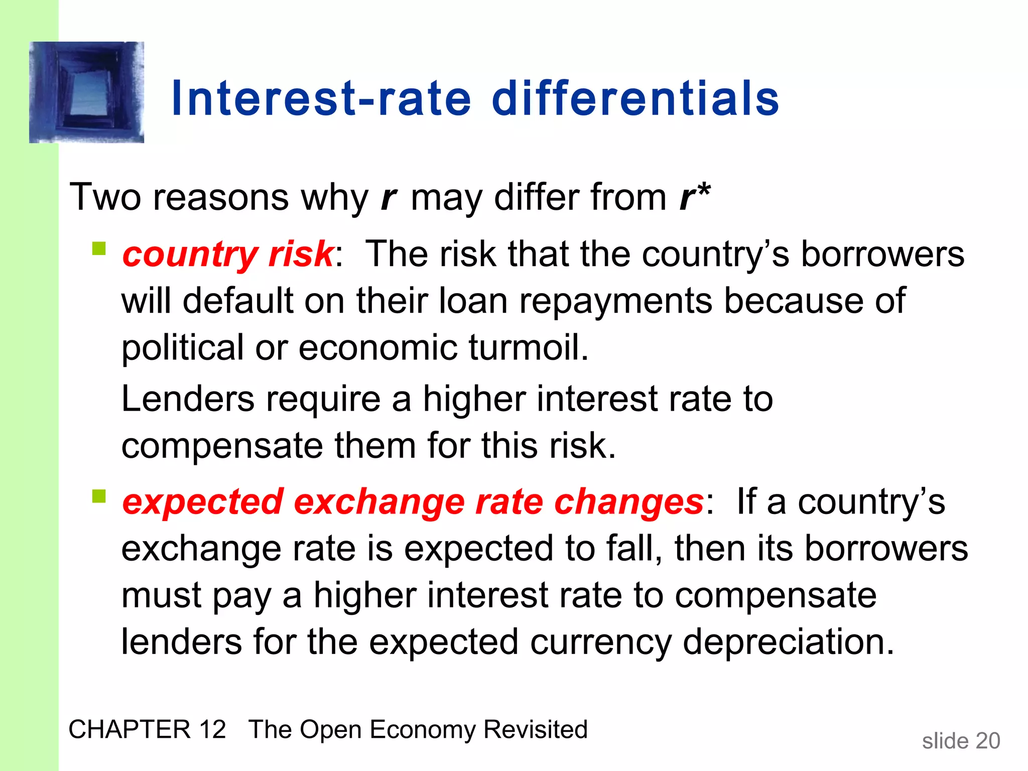 Interest-rate differentials

Two reasons why r may differ from r*
  country risk: The risk that the country’s borrowers
   will default on their loan repayments because of
   political or economic turmoil.
   Lenders require a higher interest rate to
   compensate them for this risk.
  expected exchange rate changes: If a country’s
   exchange rate is expected to fall, then its borrowers
   must pay a higher interest rate to compensate
   lenders for the expected currency depreciation.

CHAPTER 12 The Open Economy Revisited                slide 20
 