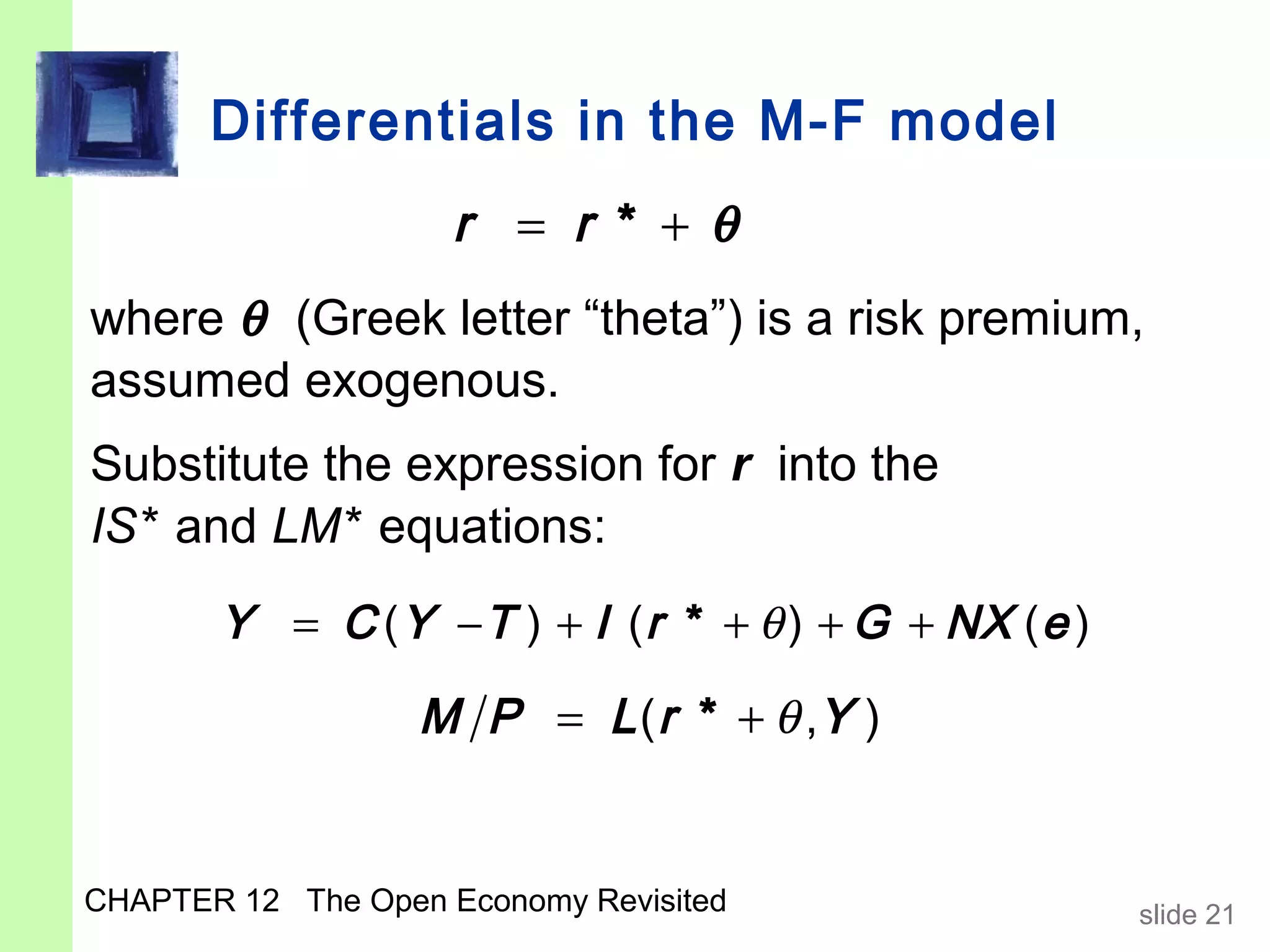 Differentials in the M-F model
                     r = r * +θ
where θ (Greek letter “theta”) is a risk premium,
assumed exogenous.
Substitute the expression for r into the
IS* and LM* equations:
       Y = C ( Y − T ) + I ( r * + θ ) + G + NX ( e )

                   M P = L ( r * + θ ,Y )


CHAPTER 12 The Open Economy Revisited                   slide 21
 